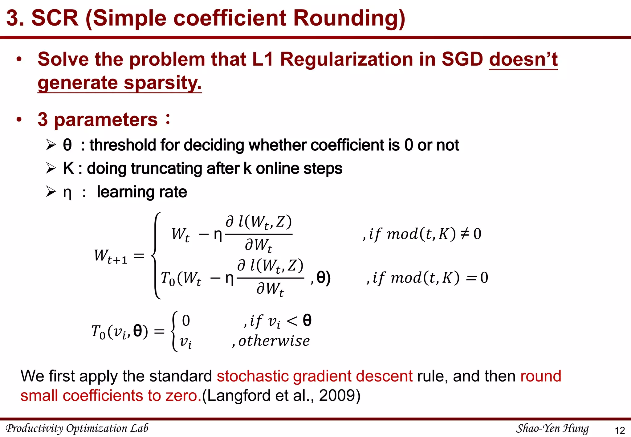 Productivity Optimization Lab Shao-Yen Hung
3. SCR (Simple coefficient Rounding)
12
• Solve the problem that L1 Regularization in SGD doesn’t
generate sparsity.
• 3 parameters：
 θ : threshold for deciding whether coefficient is 0 or not
 K : doing truncating after k online steps
 η ： learning rate
𝑊𝑡+1 =
𝑊𝑡 − η
𝜕 𝑙 𝑊𝑡, 𝑍
𝜕𝑊𝑡
, 𝑖𝑓 𝑚𝑜𝑑 𝑡, 𝐾 ≠ 0
𝑇0(𝑊𝑡 − η
𝜕 𝑙 𝑊𝑡, 𝑍
𝜕𝑊𝑡
, θ) , 𝑖𝑓 𝑚𝑜𝑑 𝑡, 𝐾 = 0
𝑇0(𝑣𝑖, θ) =
0 , 𝑖𝑓 𝑣𝑖 < θ
𝑣𝑖 , 𝑜𝑡ℎ𝑒𝑟𝑤𝑖𝑠𝑒
We first apply the standard stochastic gradient descent rule, and then round
small coefficients to zero.(Langford et al., 2009)
 