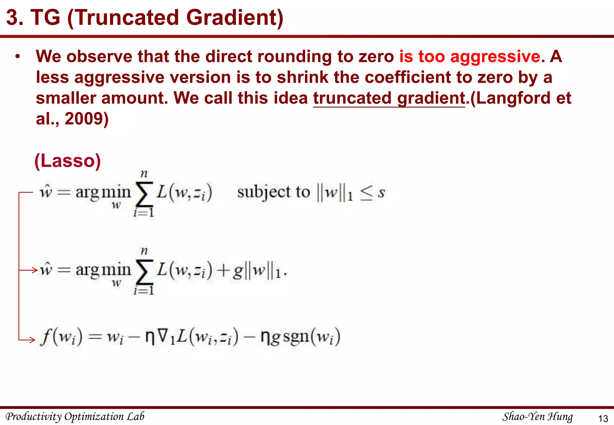 Productivity Optimization Lab Shao-Yen Hung
3. TG (Truncated Gradient)
13
• We observe that the direct rounding to zero is too aggressive. A
less aggressive version is to shrink the coefficient to zero by a
smaller amount. We call this idea truncated gradient.(Langford et
al., 2009)
(Lasso)
 