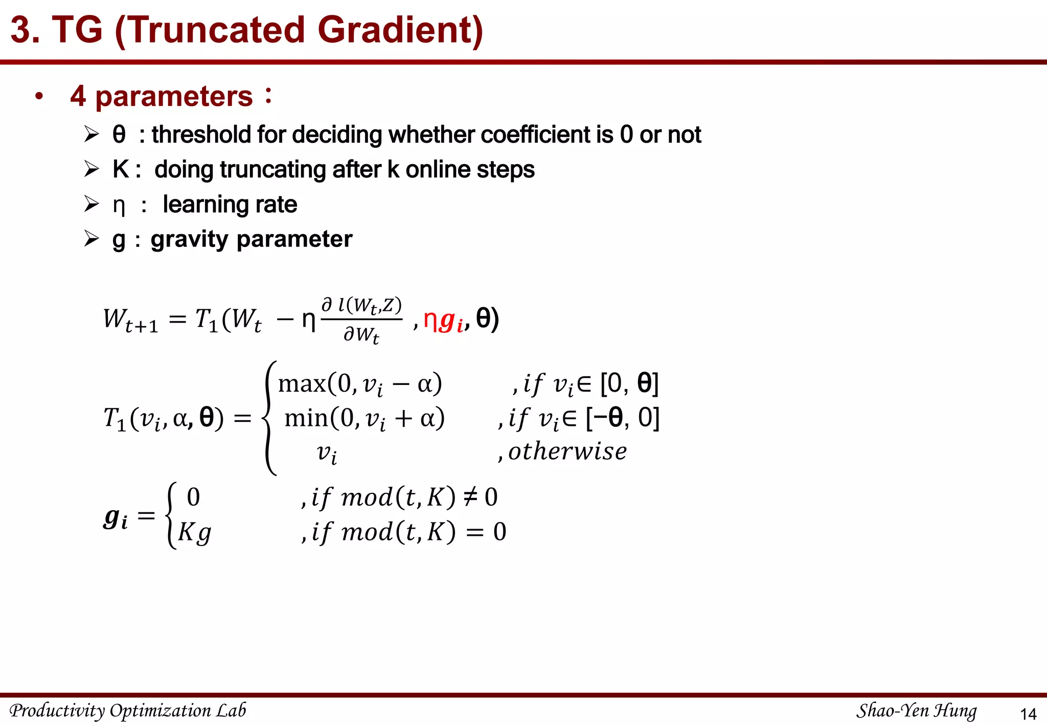 Productivity Optimization Lab Shao-Yen Hung
3. TG (Truncated Gradient)
14
𝑇1(𝑣𝑖, α, θ) =
max 0, 𝑣𝑖 − α , 𝑖𝑓 𝑣𝑖∈ [0, θ]
min 0, 𝑣𝑖 + α , 𝑖𝑓 𝑣𝑖∈ [−θ, 0]
𝑣𝑖 , 𝑜𝑡ℎ𝑒𝑟𝑤𝑖𝑠𝑒
𝑊𝑡+1 = 𝑇1(𝑊𝑡 − η
𝜕 𝑙 𝑊𝑡,𝑍
𝜕𝑊𝑡
, η𝒈𝒊, θ)
𝒈𝒊 =
0 , 𝑖𝑓 𝑚𝑜𝑑 𝑡, 𝐾 ≠ 0
𝐾𝑔 , 𝑖𝑓 𝑚𝑜𝑑 𝑡, 𝐾 = 0
• 4 parameters：
 θ : threshold for deciding whether coefficient is 0 or not
 K : doing truncating after k online steps
 η ： learning rate
 g：gravity parameter
 