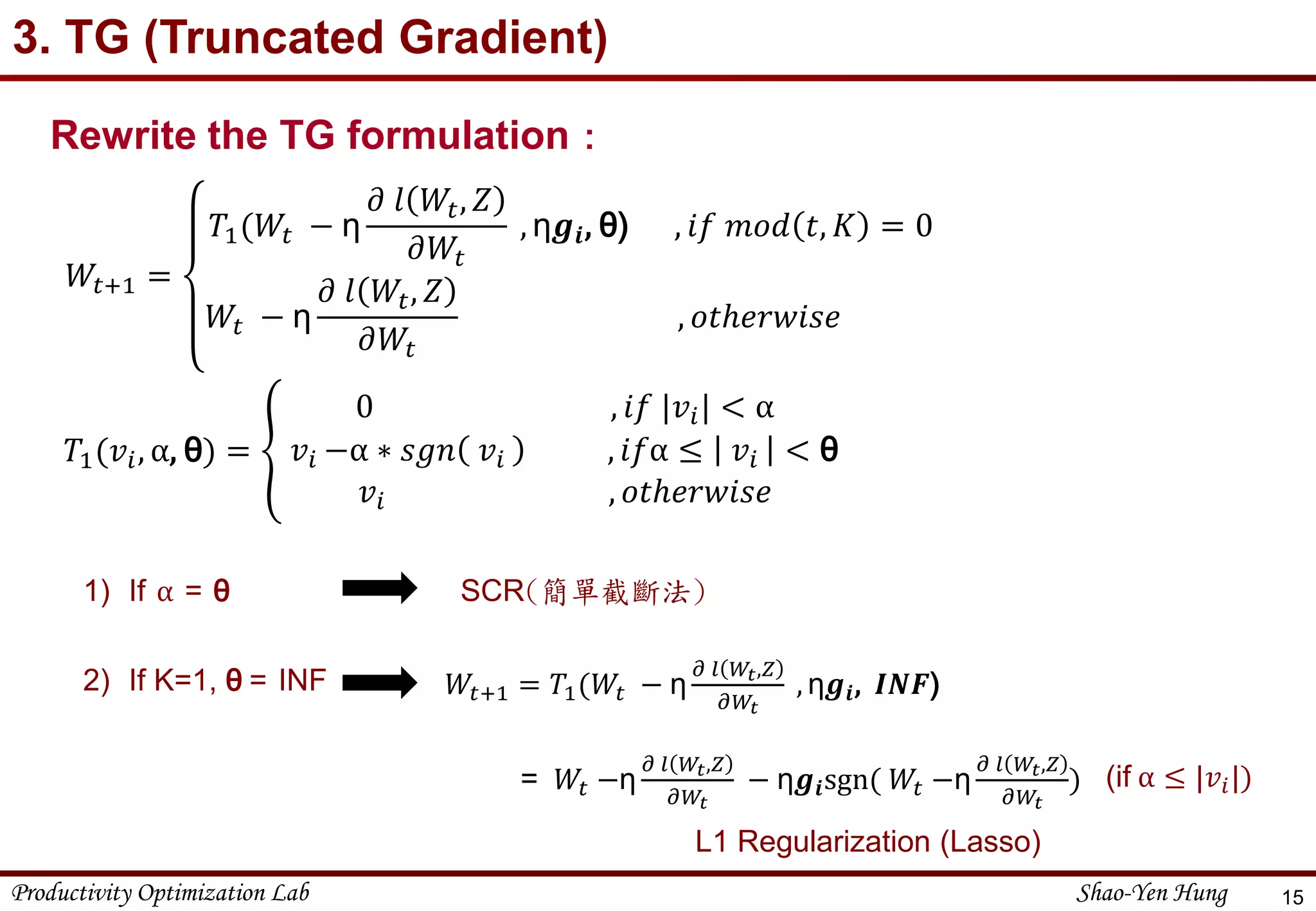 Productivity Optimization Lab Shao-Yen Hung
3. TG (Truncated Gradient)
15
𝑊𝑡+1 =
𝑇1(𝑊𝑡 − η
𝜕 𝑙 𝑊𝑡, 𝑍
𝜕𝑊𝑡
, η𝒈𝒊, θ) , 𝑖𝑓 𝑚𝑜𝑑 𝑡, 𝐾 = 0
𝑊𝑡 − η
𝜕 𝑙 𝑊𝑡, 𝑍
𝜕𝑊𝑡
, 𝑜𝑡ℎ𝑒𝑟𝑤𝑖𝑠𝑒
Rewrite the TG formulation：
𝑇1(𝑣𝑖, α, θ) =
0 , 𝑖𝑓 |𝑣𝑖| < α
𝑣𝑖 −α ∗ 𝑠𝑔𝑛 𝑣𝑖 , 𝑖𝑓α ≤ 𝑣𝑖 < θ
𝑣𝑖 , 𝑜𝑡ℎ𝑒𝑟𝑤𝑖𝑠𝑒
1) If α = θ SCR(簡單截斷法)
2) If K=1, θ = INF 𝑊𝑡+1 = 𝑇1(𝑊𝑡 − η
𝜕 𝑙 𝑊𝑡,𝑍
𝜕𝑊𝑡
, η𝒈𝒊, 𝑰𝑵𝑭)
= 𝑊𝑡 −η
𝜕 𝑙 𝑊𝑡,𝑍
𝜕𝑊𝑡
− η𝒈𝒊sgn( 𝑊𝑡 −η
𝜕 𝑙 𝑊𝑡,𝑍
𝜕𝑊𝑡
)
L1 Regularization (Lasso)
(if α ≤ |𝑣𝑖|)
 