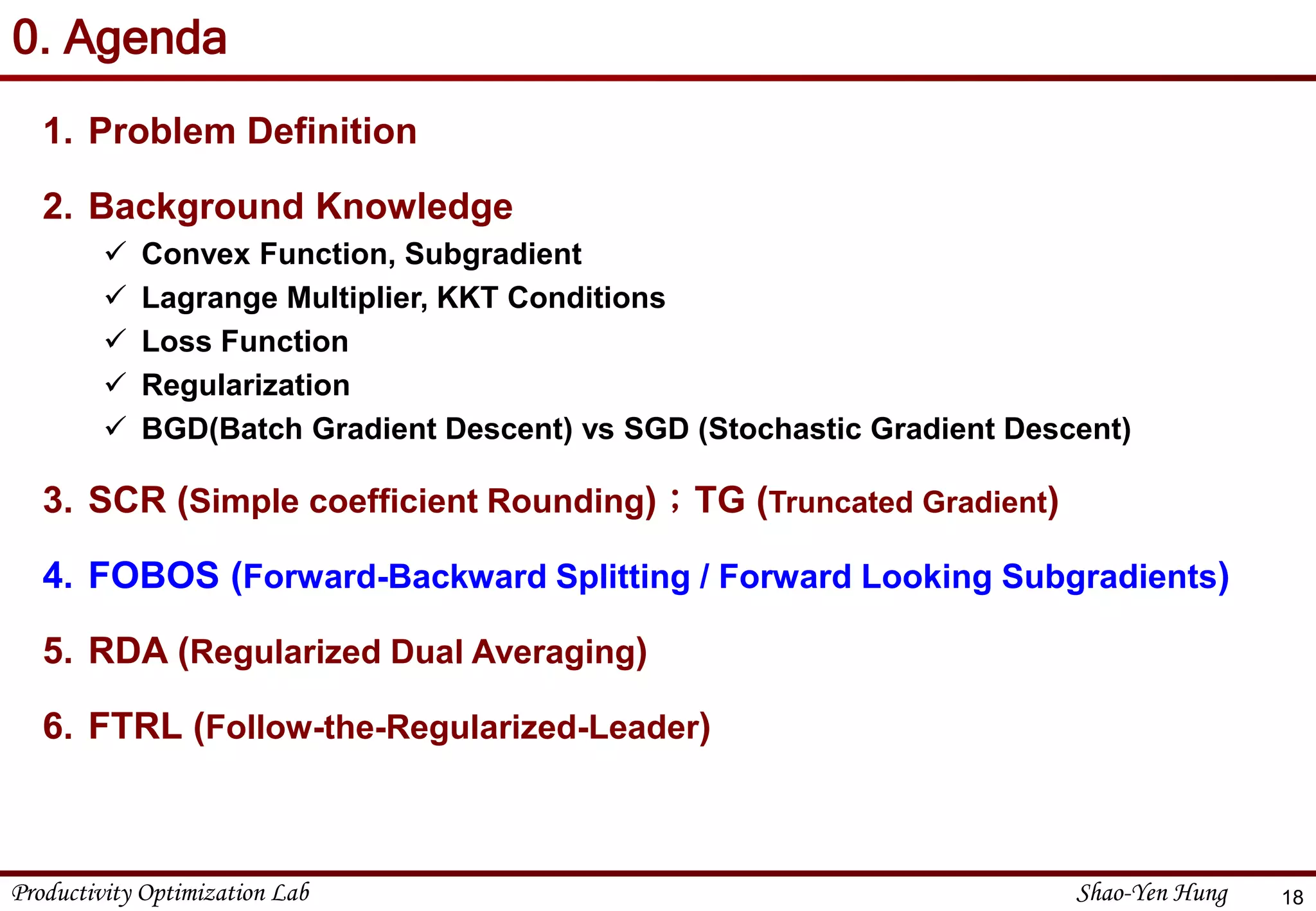 Productivity Optimization Lab Shao-Yen Hung
0. Agenda
1. Problem Definition
2. Background Knowledge
 Convex Function, Subgradient
 Lagrange Multiplier, KKT Conditions
 Loss Function
 Regularization
 BGD(Batch Gradient Descent) vs SGD (Stochastic Gradient Descent)
3. SCR (Simple coefficient Rounding)；TG (Truncated Gradient)
4. FOBOS (Forward-Backward Splitting / Forward Looking Subgradients)
5. RDA (Regularized Dual Averaging)
6. FTRL (Follow-the-Regularized-Leader)
18
 