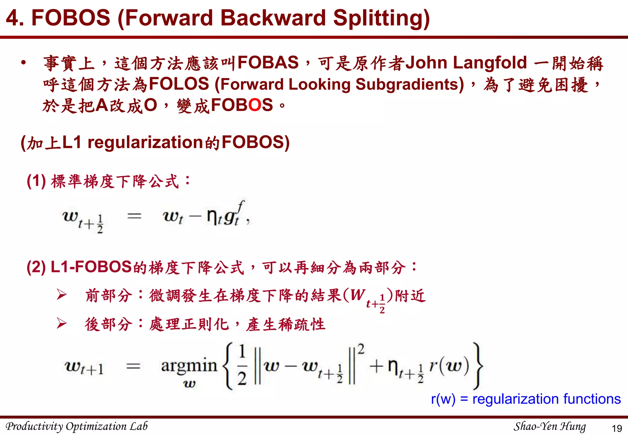 Productivity Optimization Lab Shao-Yen Hung
4. FOBOS (Forward Backward Splitting)
19
(1) 標準梯度下降公式：
(2) L1-FOBOS的梯度下降公式，可以再細分為兩部分：
 前部分：微調發生在梯度下降的結果(𝑾 𝒕+
𝟏
𝟐
)附近
 後部分：處理正則化，產生稀疏性
r(w) = regularization functions
• 事實上，這個方法應該叫FOBAS，可是原作者John Langfold 一開始稱
呼這個方法為FOLOS (Forward Looking Subgradients)，為了避免困擾，
於是把A改成O，變成FOBOS。
(加上L1 regularization的FOBOS)
 
