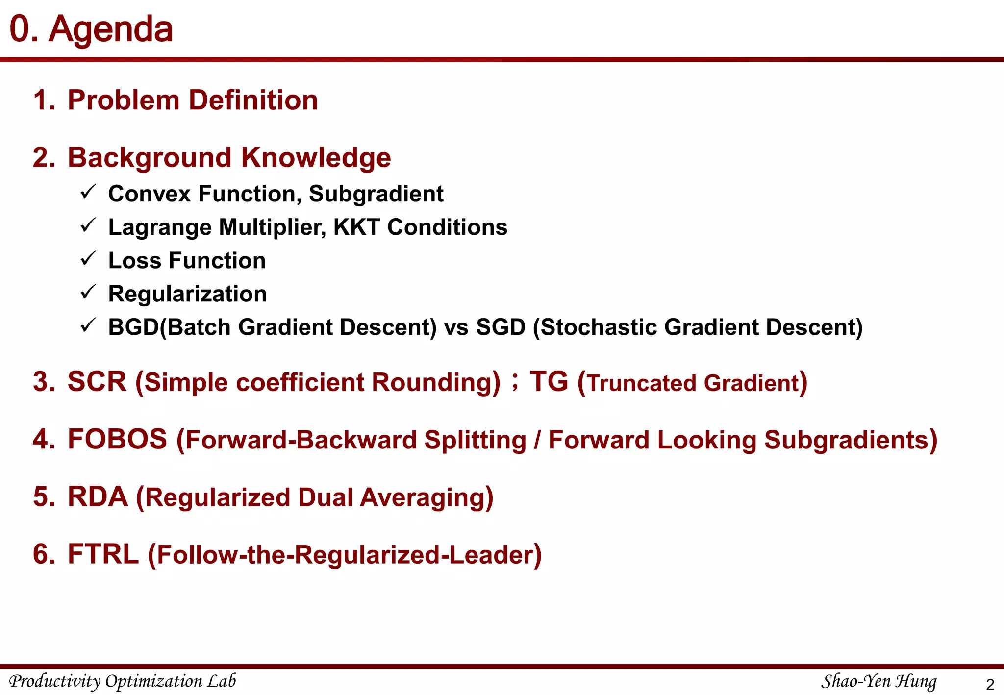 Productivity Optimization Lab Shao-Yen Hung
0. Agenda
1. Problem Definition
2. Background Knowledge
 Convex Function, Subgradient
 Lagrange Multiplier, KKT Conditions
 Loss Function
 Regularization
 BGD(Batch Gradient Descent) vs SGD (Stochastic Gradient Descent)
3. SCR (Simple coefficient Rounding)；TG (Truncated Gradient)
4. FOBOS (Forward-Backward Splitting / Forward Looking Subgradients)
5. RDA (Regularized Dual Averaging)
6. FTRL (Follow-the-Regularized-Leader)
2
 