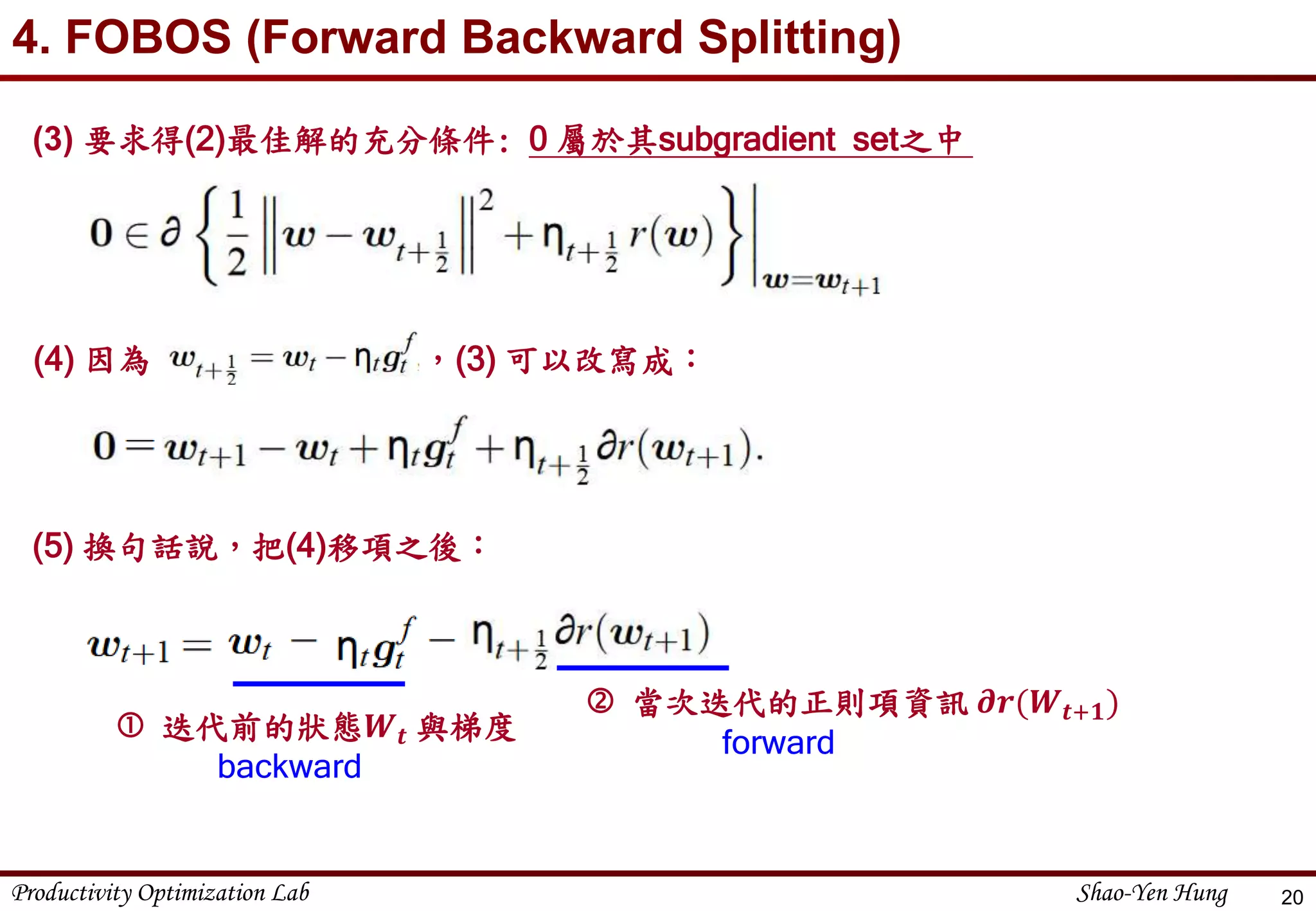 Productivity Optimization Lab Shao-Yen Hung
4. FOBOS (Forward Backward Splitting)
20
(3) 要求得(2)最佳解的充分條件: 0 屬於其subgradient set之中
(4) 因為 ，(3) 可以改寫成：
(5) 換句話說，把(4)移項之後：
 迭代前的狀態𝑾 𝒕 與梯度
backward
 當次迭代的正則項資訊 𝝏𝒓(𝑾𝒕+𝟏)
forward
 