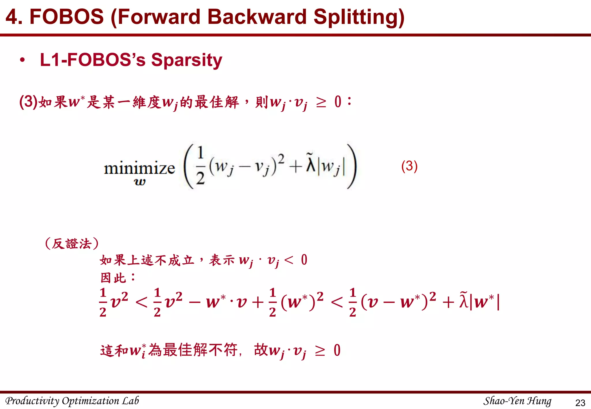 Productivity Optimization Lab Shao-Yen Hung
4. FOBOS (Forward Backward Splitting)
23
• L1-FOBOS’s Sparsity
(3)如果𝒘∗是某一維度𝒘𝒋的最佳解，則𝒘𝒋‧𝒗𝒋 ≥ 0：
(3)
(反證法)
如果上述不成立，表示 𝒘𝒋 ‧ 𝒗𝒋 < 0
因此：
𝟏
𝟐
𝒗 𝟐 <
𝟏
𝟐
𝒗 𝟐 − 𝒘∗‧𝒗 +
𝟏
𝟐
(𝒘∗) 𝟐 <
𝟏
𝟐
𝒗 − 𝒘∗ 𝟐 + λ 𝒘∗
這和𝒘𝒊
∗
為最佳解不符，故𝒘𝒋‧𝒗𝒋 ≥ 0
 