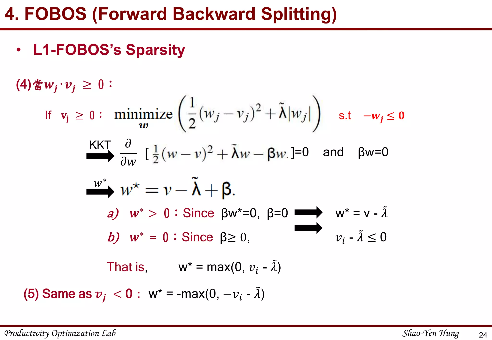 Productivity Optimization Lab Shao-Yen Hung
4. FOBOS (Forward Backward Splitting)
24
• L1-FOBOS’s Sparsity
(4)當𝒘𝒋‧𝒗𝒋 ≥ 0：
If 𝐯𝐣 ≥ 0：
a) 𝒘∗ > 0：Since βw*=0, β=0 w* = v - 𝜆
b) 𝒘∗
= 0：Since β≥ 0, 𝑣𝑖 - 𝜆 ≤ 0
That is, w* = max(0, 𝑣𝑖 - 𝜆)
s.t −𝒘𝒋 ≤ 𝟎
]=0 and βw=0
𝜕
𝜕𝑤
[
KKT
𝑤∗
(5) Same as 𝒗𝒋 < 0： w* = -max(0, −𝑣𝑖 - 𝜆)
 