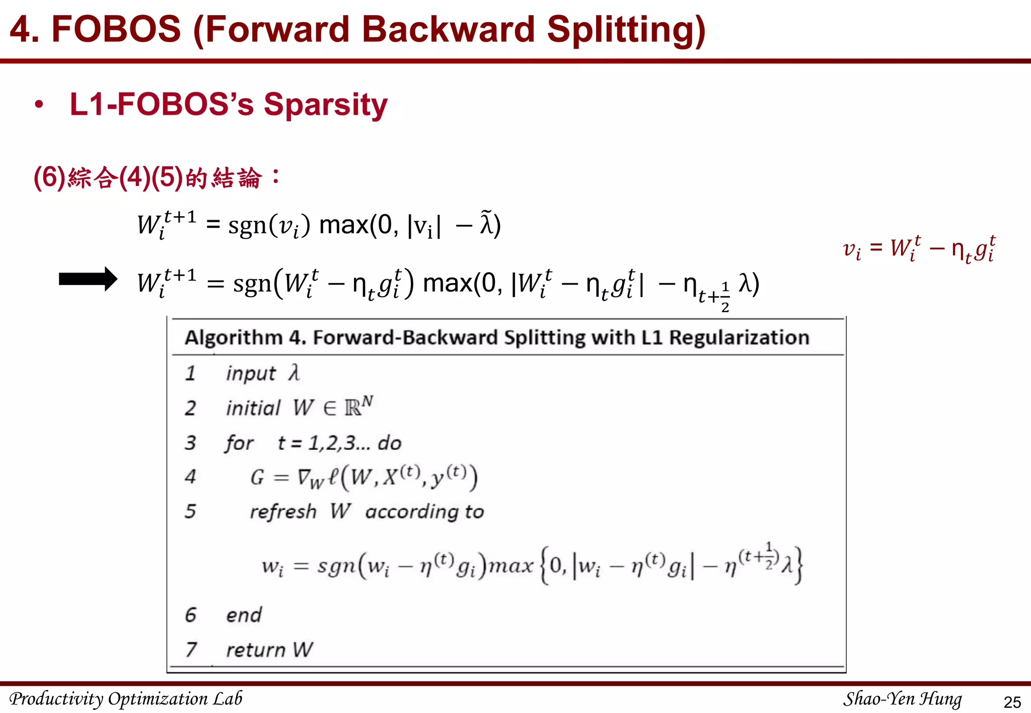 Productivity Optimization Lab Shao-Yen Hung
4. FOBOS (Forward Backward Splitting)
25
• L1-FOBOS’s Sparsity
(6)綜合(4)(5)的結論：
𝑊𝑖
𝑡+1
= sgn 𝑣𝑖 max(0, |vi| − λ)
𝑊𝑖
𝑡+1
= sgn 𝑊𝑖
𝑡
− η 𝑡 𝑔𝑖
𝑡
max(0, |𝑊𝑖
𝑡
− η 𝑡 𝑔𝑖
𝑡
| − η 𝑡+
1
2
λ)
𝑣𝑖 = 𝑊𝑖
𝑡
− η 𝑡 𝑔𝑖
𝑡
 