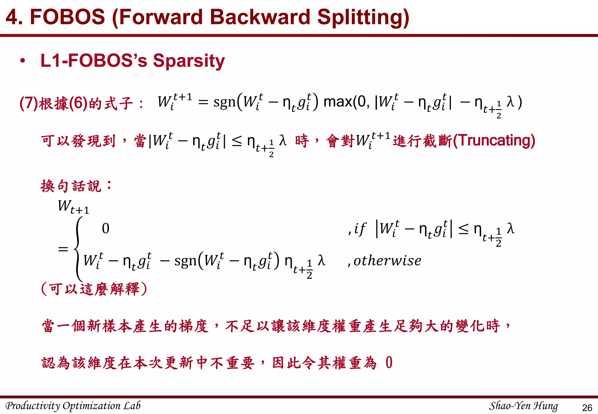 Productivity Optimization Lab Shao-Yen Hung
4. FOBOS (Forward Backward Splitting)
26
• L1-FOBOS’s Sparsity
(7)根據(6)的式子：
可以發現到，當|𝑊𝑖
𝑡
− η 𝑡 𝑔𝑖
𝑡
| ≤ η 𝑡+
1
2
λ 時，會對𝑊𝑖
𝑡+1
進行截斷(Truncating)
換句話說：
𝑊𝑖
𝑡+1
= sgn 𝑊𝑖
𝑡
− η 𝑡 𝑔𝑖
𝑡
max(0, |𝑊𝑖
𝑡
− η 𝑡 𝑔𝑖
𝑡
| − η 𝑡+
1
2
λ )
𝑊𝑡+1
=
0 , 𝑖𝑓 𝑊𝑖
𝑡
− η 𝑡 𝑔𝑖
𝑡
≤ η
𝑡+
1
2
λ
𝑊𝑖
𝑡
− η 𝑡 𝑔𝑖
𝑡
− sgn 𝑊𝑖
𝑡
− η 𝑡 𝑔𝑖
𝑡
η
𝑡+
1
2
λ , 𝑜𝑡ℎ𝑒𝑟𝑤𝑖𝑠𝑒
(可以這麼解釋)
當一個新樣本產生的梯度，不足以讓該維度權重產生足夠大的變化時，
認為該維度在本次更新中不重要，因此令其權重為 0
 