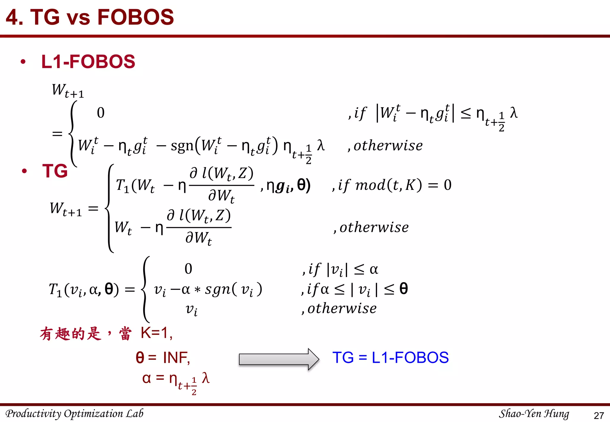 Productivity Optimization Lab Shao-Yen Hung
4. TG vs FOBOS
27
• L1-FOBOS
𝑊𝑡+1
=
0 , 𝑖𝑓 𝑊𝑖
𝑡
− η 𝑡 𝑔𝑖
𝑡
≤ η
𝑡+
1
2
λ
𝑊𝑖
𝑡
− η 𝑡 𝑔𝑖
𝑡
− sgn 𝑊𝑖
𝑡
− η 𝑡 𝑔𝑖
𝑡
η
𝑡+
1
2
λ , 𝑜𝑡ℎ𝑒𝑟𝑤𝑖𝑠𝑒
有趣的是，當 K=1,
θ = INF, TG = L1-FOBOS
α = η 𝑡+
1
2
λ
• TG
𝑊𝑡+1 =
𝑇1(𝑊𝑡 − η
𝜕 𝑙 𝑊𝑡, 𝑍
𝜕𝑊𝑡
, η𝒈𝒊, θ) , 𝑖𝑓 𝑚𝑜𝑑 𝑡, 𝐾 = 0
𝑊𝑡 − η
𝜕 𝑙 𝑊𝑡, 𝑍
𝜕𝑊𝑡
, 𝑜𝑡ℎ𝑒𝑟𝑤𝑖𝑠𝑒
𝑇1(𝑣𝑖, α, θ) =
0 , 𝑖𝑓 |𝑣𝑖| ≤ α
𝑣𝑖 −α ∗ 𝑠𝑔𝑛 𝑣𝑖 , 𝑖𝑓α ≤ | 𝑣𝑖 | ≤ θ
𝑣𝑖 , 𝑜𝑡ℎ𝑒𝑟𝑤𝑖𝑠𝑒
 