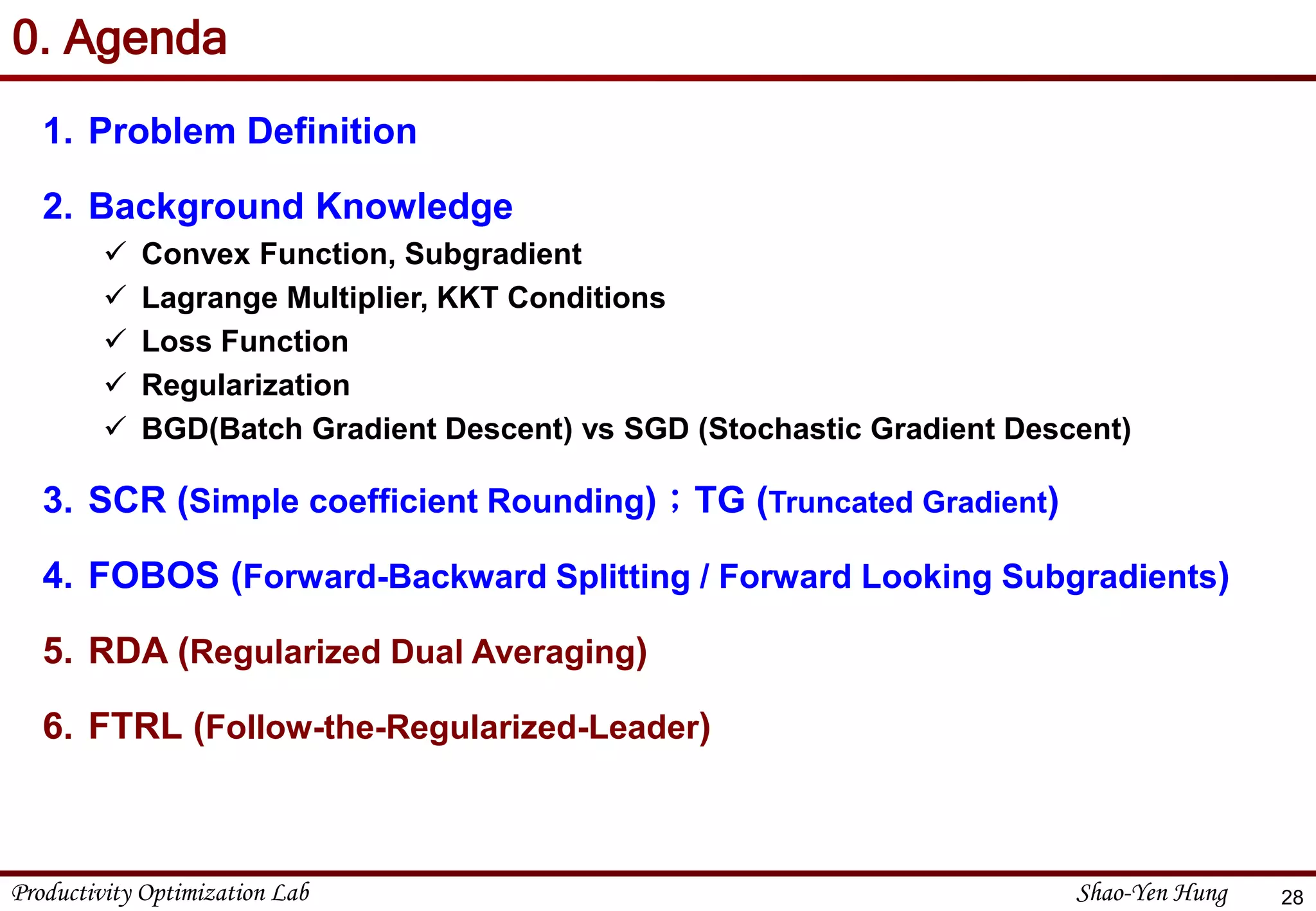 Productivity Optimization Lab Shao-Yen Hung
0. Agenda
1. Problem Definition
2. Background Knowledge
 Convex Function, Subgradient
 Lagrange Multiplier, KKT Conditions
 Loss Function
 Regularization
 BGD(Batch Gradient Descent) vs SGD (Stochastic Gradient Descent)
3. SCR (Simple coefficient Rounding)；TG (Truncated Gradient)
4. FOBOS (Forward-Backward Splitting / Forward Looking Subgradients)
5. RDA (Regularized Dual Averaging)
6. FTRL (Follow-the-Regularized-Leader)
28
 