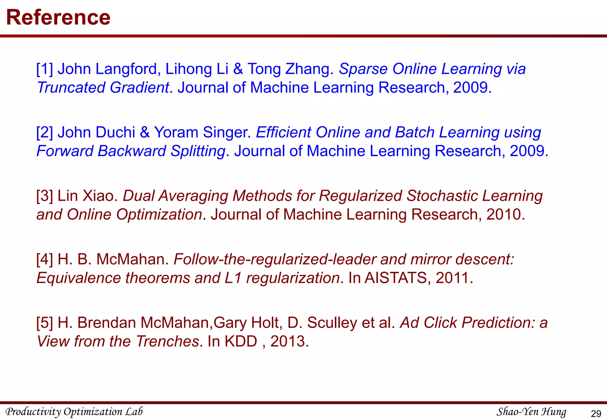 Productivity Optimization Lab Shao-Yen Hung
Reference
[1] John Langford, Lihong Li & Tong Zhang. Sparse Online Learning via
Truncated Gradient. Journal of Machine Learning Research, 2009.
[2] John Duchi & Yoram Singer. Efficient Online and Batch Learning using
Forward Backward Splitting. Journal of Machine Learning Research, 2009.
[3] Lin Xiao. Dual Averaging Methods for Regularized Stochastic Learning
and Online Optimization. Journal of Machine Learning Research, 2010.
[4] H. B. McMahan. Follow-the-regularized-leader and mirror descent:
Equivalence theorems and L1 regularization. In AISTATS, 2011.
[5] H. Brendan McMahan,Gary Holt, D. Sculley et al. Ad Click Prediction: a
View from the Trenches. In KDD , 2013.
29
 