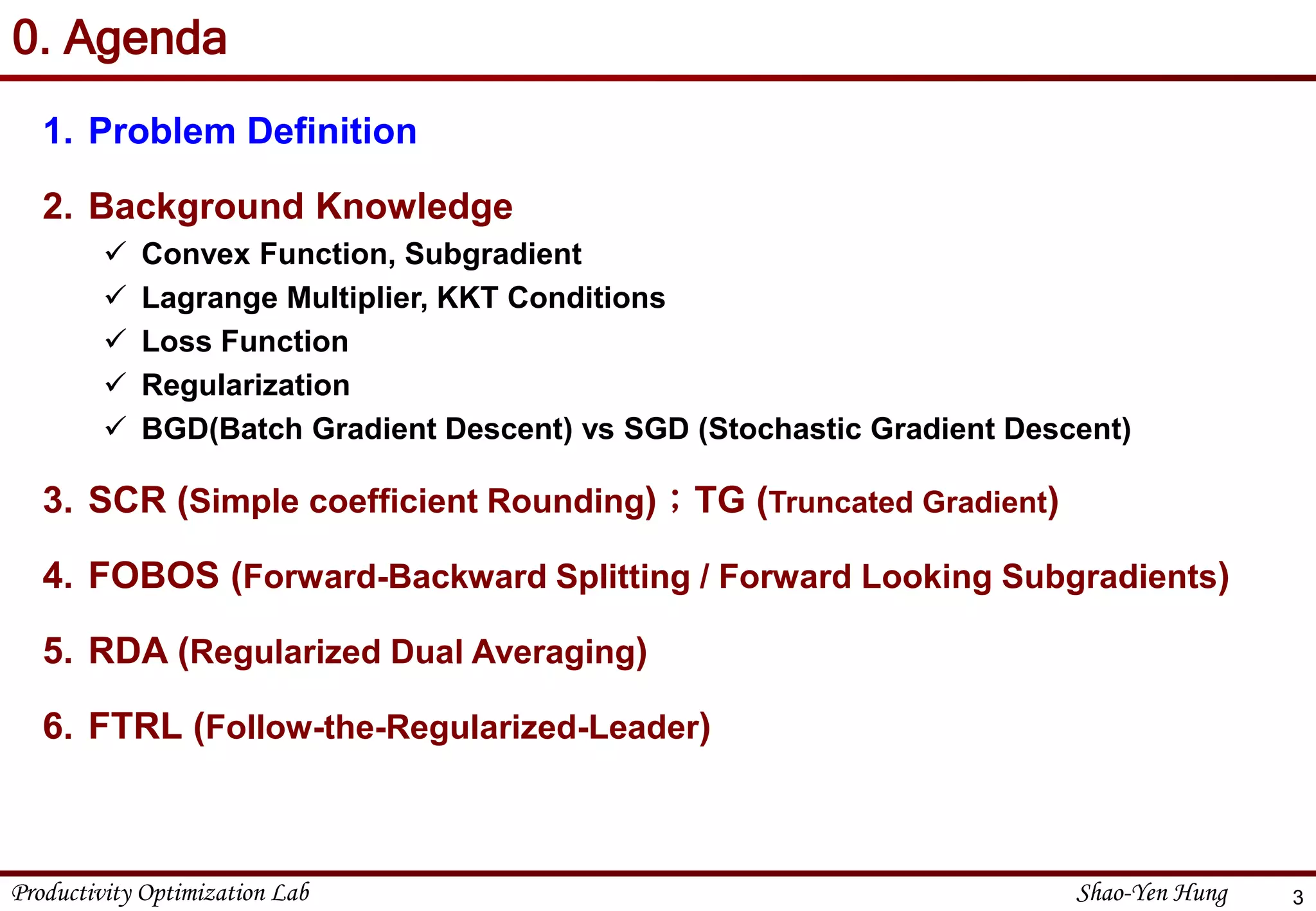 Productivity Optimization Lab Shao-Yen Hung
0. Agenda
1. Problem Definition
2. Background Knowledge
 Convex Function, Subgradient
 Lagrange Multiplier, KKT Conditions
 Loss Function
 Regularization
 BGD(Batch Gradient Descent) vs SGD (Stochastic Gradient Descent)
3. SCR (Simple coefficient Rounding)；TG (Truncated Gradient)
4. FOBOS (Forward-Backward Splitting / Forward Looking Subgradients)
5. RDA (Regularized Dual Averaging)
6. FTRL (Follow-the-Regularized-Leader)
3
 