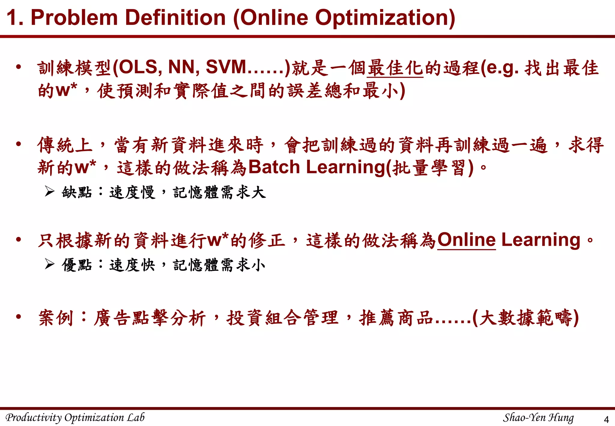 Productivity Optimization Lab Shao-Yen Hung
1. Problem Definition (Online Optimization)
• 訓練模型(OLS, NN, SVM……)就是一個最佳化的過程(e.g. 找出最佳
的w*，使預測和實際值之間的誤差總和最小)
• 傳統上，當有新資料進來時，會把訓練過的資料再訓練過一遍，求得
新的w*，這樣的做法稱為Batch Learning(批量學習)。
 缺點：速度慢，記憶體需求大
• 只根據新的資料進行w*的修正，這樣的做法稱為Online Learning。
 優點：速度快，記憶體需求小
• 案例：廣告點擊分析，投資組合管理，推薦商品……(大數據範疇)
4
 