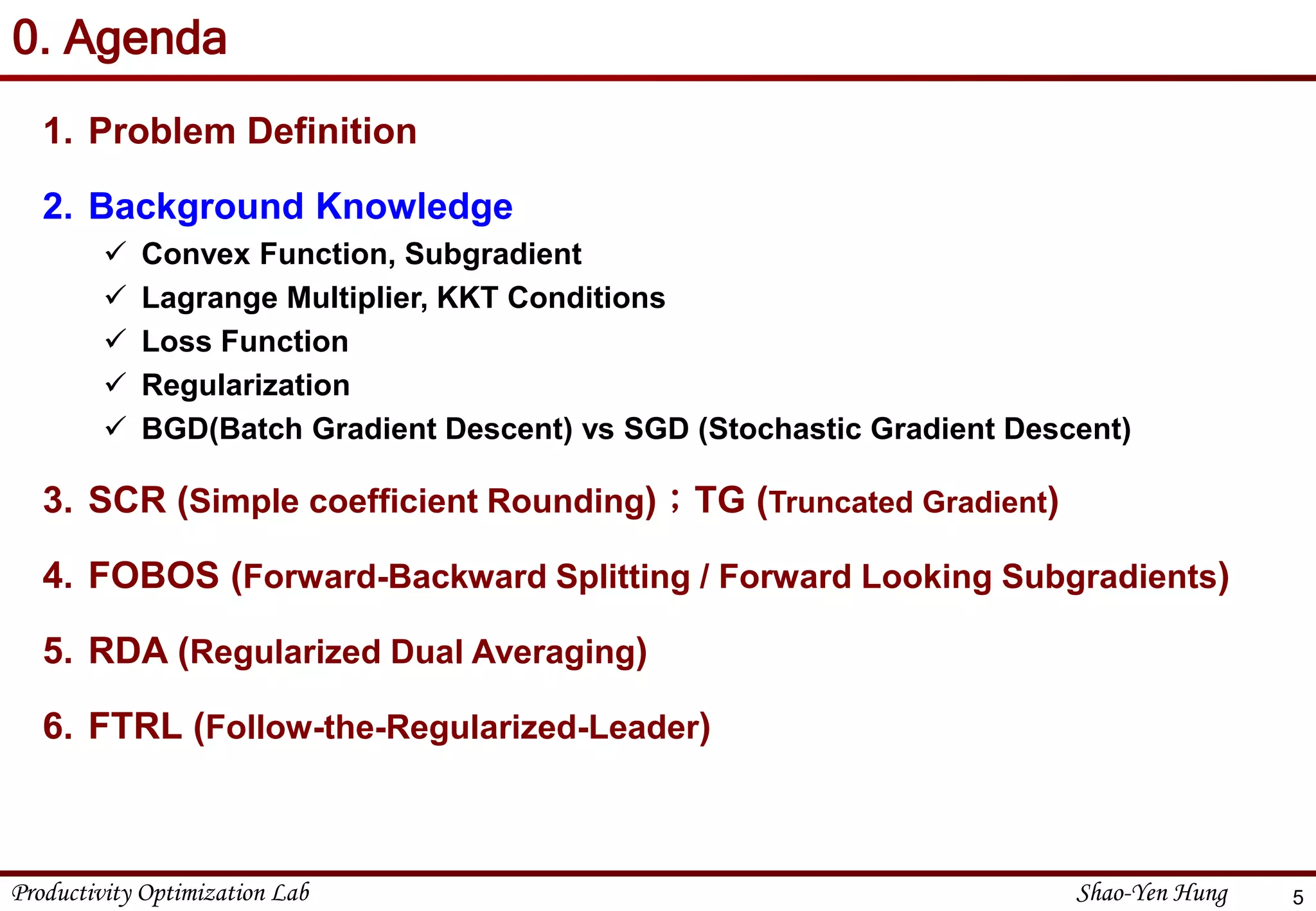Productivity Optimization Lab Shao-Yen Hung
0. Agenda
1. Problem Definition
2. Background Knowledge
 Convex Function, Subgradient
 Lagrange Multiplier, KKT Conditions
 Loss Function
 Regularization
 BGD(Batch Gradient Descent) vs SGD (Stochastic Gradient Descent)
3. SCR (Simple coefficient Rounding)；TG (Truncated Gradient)
4. FOBOS (Forward-Backward Splitting / Forward Looking Subgradients)
5. RDA (Regularized Dual Averaging)
6. FTRL (Follow-the-Regularized-Leader)
5
 