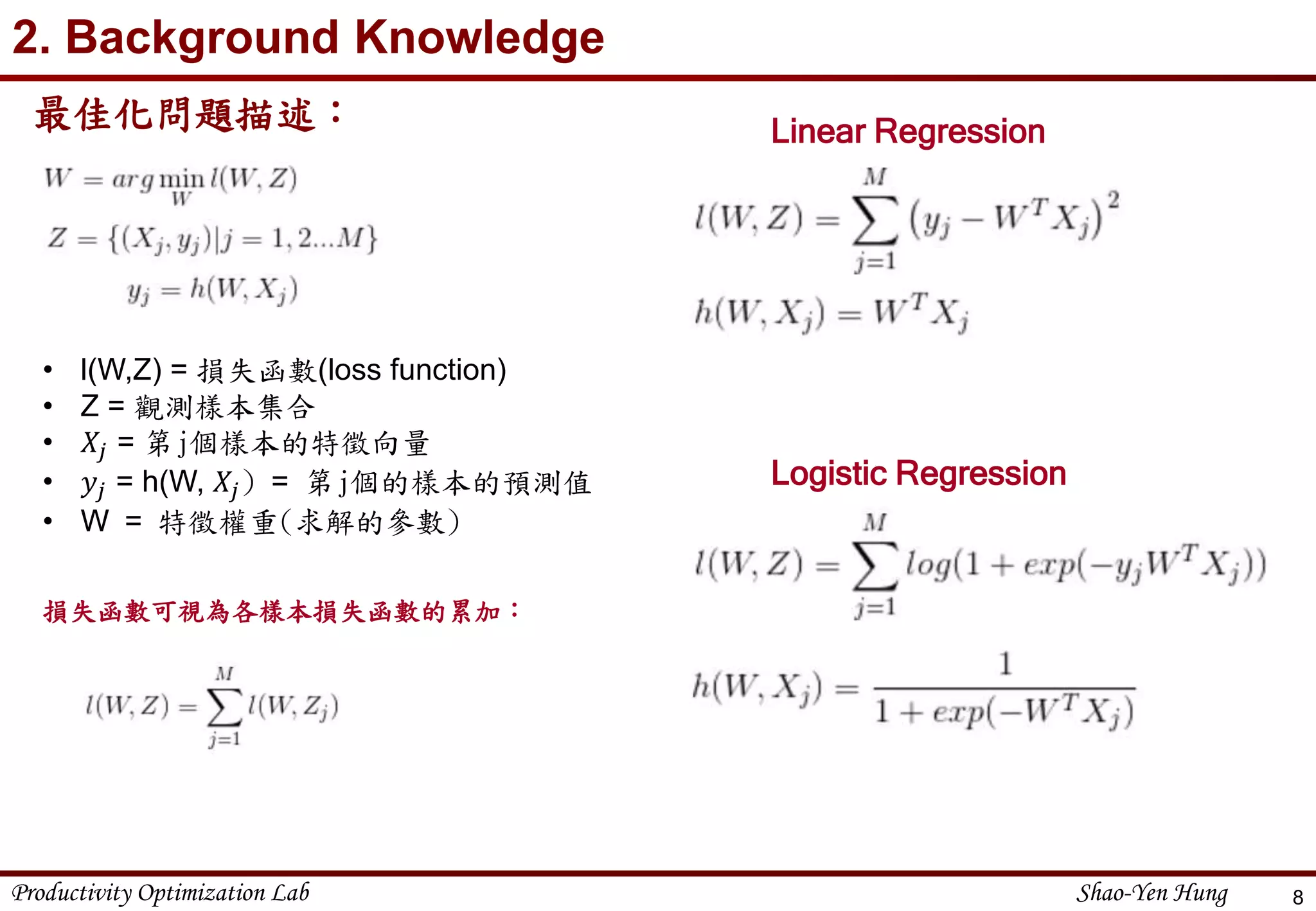 Productivity Optimization Lab Shao-Yen Hung
2. Background Knowledge
最佳化問題描述：
8
• l(W,Z) = 損失函數(loss function)
• Z = 觀測樣本集合
• 𝑋𝑗 = 第j個樣本的特徵向量
• 𝑦𝑗 = h(W, 𝑋𝑗) = 第j個的樣本的預測值
• W = 特徵權重(求解的參數)
損失函數可視為各樣本損失函數的累加：
Linear Regression
Logistic Regression
 