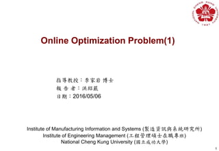 1
Institute of Manufacturing Information and Systems (製造資訊與系統研究所)
Institute of Engineering Management (工程管理碩士在職專班)
National Cheng Kung University (國立成功大學)
指導教授：李家岩 博士
報 告 者：洪紹嚴
日期：2016/05/06
Online Optimization Problem(1)
 