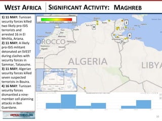 SIGNIFICANT ACTIVITY:
10
MAGHREBWEST AFRICA
2
3
1
4
1) 11 MAY: Tunisian
security forces killed
two likely pro-ISIS
terrorists and
arrested 16 in El
Mnihla, Ariana.
2) 11 MAY: A likely
pro-ISIS militant
detonated an SVEST
during clashes with
security forces in
Sammar, Tataouine.
3) 11 MAY: Algerian
security forces killed
seven suspected
terrorists in Bouira.
4) 16 MAY: Tunisian
security forces
dismantled a nine-
member cell planning
attacks in Ben
Guerdane.
 