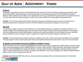 ASSESSMENT:
Political
Backchannel negotiations continue as the UN-led talks stall. Saudi and al Houthi officials messaged rapprochement, while
international parties reportedly advanced informal proposals for a transitional unity government. President Abdu Rabbu
Mansour Hadi’s insistence on the talks’ current agenda may be driving a rift between his government and its coalition partners.
Currency fluctuations and utility shortages in urban areas create conditions for unrest against local governments.
Outlook: Al Houthi and possibly GPC leaders will seek to leverage international pressure to reach an agreement on a
transitional government. Hadi government and al Houthi officials may cooperate to stabilize the Yemeni riyal.
Security
The Saudi-led coalition continues to frame attacks on al Houthi-Saleh positions as retaliation for ceasefire violations. The
coalition shelled al Houthi-Saleh positions near the Saudi-Yemeni border in Sa’ada and conducted airstrikes in al Hudaydah
and Amran following an al Houthi-Saleh ballistic missile launch toward Saudi Arabia. Al Houthi-Saleh forces are mobilizing
toward al Sabihah, Lahij and Lawder, Abyan in response to pressure from southern militias in al Waziyah, Taiz.
Outlook: Al Houthi-Saleh forces will likely continue to mobilize to the south. Clashes with Saudi-led coalition forces will likely
intensify along the Yemeni-Saudi border while clashes with coalition-backed forces will continue in al Jawf, Taiz and Sana’a.
Al Qaeda in the Arabian Peninsula (AQAP) and ISIS in Yemen
AQAP and ISIS continue to contest the reestablishment of government control in Hadramawt. AQAP claimed a suicide vehicle-
borne improvised explosive device (SVBIED) attack on a senior military official in Wadi Hadramawt. ISIS Wilayat Hadramawt
militants conducted SVBIED and suicide belt attacks on Yemeni military targets in al Mukalla, claiming the latter as part of
ISIS’s “Invasion of Sheikh Abu Ali al Anbari” campaign. ISIS affiliates in Iraq, Libya and Egypt have claimed multiple explosive
attacks as part of this campaign since April 30.
Outlook: Both ISIS and AQAP will continue carrying out attacks targeting military and security personnel in Hadramawt.
3
YEMENGULF OF ADEN
 