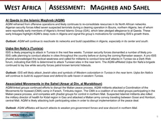 ASSESSMENT:
Al Qaeda in the Islamic Maghreb (AQIM)
AQIM refrained from offensive operations and likely continues to re-consolidate resources in its North African networks.
Algerian security forces killed seven suspected terrorists during a clearing operation in Bouira, northern Algeria, two of whom
were reportedly early members of Algeria’s Armed Islamic Group (GIA), which later pledged allegiance to al Qaeda. These
early linkages highlight AQIM’s deep roots in Algeria and signal the group’s motivations for contesting ISIS’s growth there.
Outlook: AQIM will continue to reactivate its networks and build capabilities in Algeria, especially in its center and south.
Uqba Ibn Nafa’a (Tunisia)
ISIS is likely preparing to attack in Tunisia in the next few weeks. Tunisian security forces dismantled a number of likely pro-
ISIS cells planning to conduct attacks in cities throughout the country before or during the coming Ramadan season. A pro-ISIS
jihadist acknowledged this tactical weakness and called for militants to conduct lone-wolf attacks in Tunisia via a Dark Web
forum, indicating that ISIS is determined to attack Tunisian sites in the near term. The AQIM-affiliated Uqba Ibn Nafa’a brigade
continued to lay low while security forces patrol known terrorist hideouts.
Outlook: ISIS will likely attack Jewish sites and symbols of Western colonialism in Tunisia in the near term. Uqba Ibn Nafa’a
will continue to build its support base and defend its safe haven in western Tunisia.
Associated Movements in the Sahel (Ansar al Din, al Murabitoun)
AQIM-linked groups continued efforts to disrupt the Malian peace process. AQIM militants attacked a Coordination of the
Movements for Azawad (CMA) camp in Farach, Timbuktu region. The CMA is a coalition of ex-rebel groups participating in the
Malian peace process, and competes with jihadist groups for control in northern Mali. Suspected Islamist militants also killed
the military director of health for Kidal region in Gao and attacked a Malian army convoy traveling between Gossi and Hombori,
central Mali. AQIM is likely attacking both participating sides in order to disrupt implementation of the peace deal.
Outlook: AQIM affiliates will launch attacks to weaken pro-government forces and sow discord in northern Mali.
.
9
MAGHREB AND SAHELWEST AFRICA
 