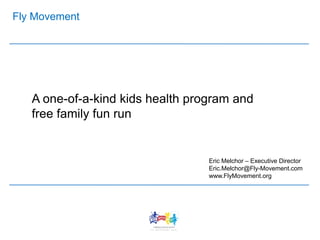 Fly Movement
A one-of-a-kind kids health program and
free family fun run
Eric Melchor – Executive Director
Eric.Melchor@Fly-Movement.com
www.FlyMovement.org
 