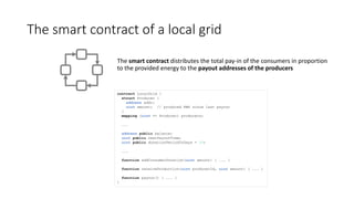 The smart contract of a local grid
The smart contract distributes the total pay-in of the consumers in proportion
to the provided energy to the payout addresses of the producers
contract LocalGrid {
struct Producer {
address addr;
uint amount; // produced KWh since last payout
}
mapping (uint => Producer) producers;
...
address public balance;
uint public nextPayoutTime;
uint public donationPeriodInDays = 30;
...
function addConsumerDonation(uint amount) { ... }
function receiveProduction(uint producerId, uint amount) { ... }
function payout() { ... }
}
 