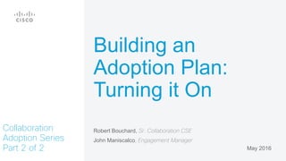 Robert Bouchard, Sr. Collaboration CSE
John Maniscalco, Engagement Manager
May 2016
Collaboration
Adoption Series
Part 2 of 2
Building an
Adoption Plan:
Turning it On
 