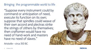 2 © Nokia 2016
“Suppose every instrument could by
command or anticipation of need,
execute its function on its own;
suppose that spindles could weave of
their own accord and plectras strike
the strings of zithers by themselves;
then craftsmen would have no
need of hand-work and masters
have no need of slaves.”
Aristotle – circa 350 BC
Bringing the programmable world to life
 