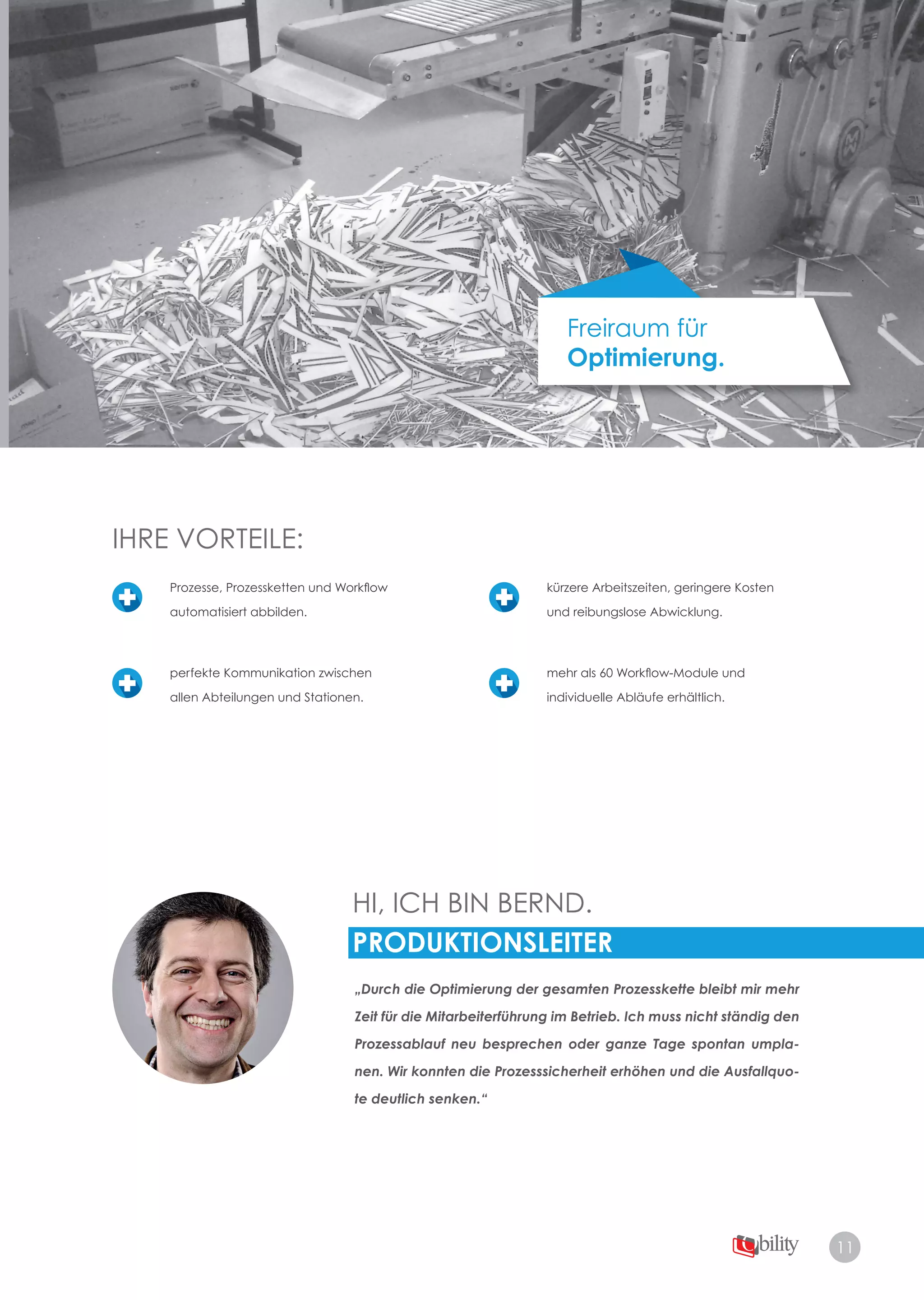 11
Freiraum für
Optimierung.
HI, ICH BIN BERND.
PRODUKTIONSLEITER
„Durch die Optimierung der gesamten Prozesskette bleibt mir mehr
Zeit für die Mitarbeiterführung im Betrieb. Ich muss nicht ständig den
Prozessablauf neu besprechen oder ganze Tage spontan umpla-
nen. Wir konnten die Prozesssicherheit erhöhen und die Ausfallquo-
te deutlich senken.“
IHRE VORTEILE:
Prozesse, Prozessketten und Workflow
automatisiert abbilden.
perfekte Kommunikation zwischen
allen Abteilungen und Stationen.
kürzere Arbeitszeiten, geringere Kosten
und reibungslose Abwicklung.
mehr als 60 Workflow-Module und
individuelle Abläufe erhältlich.
 