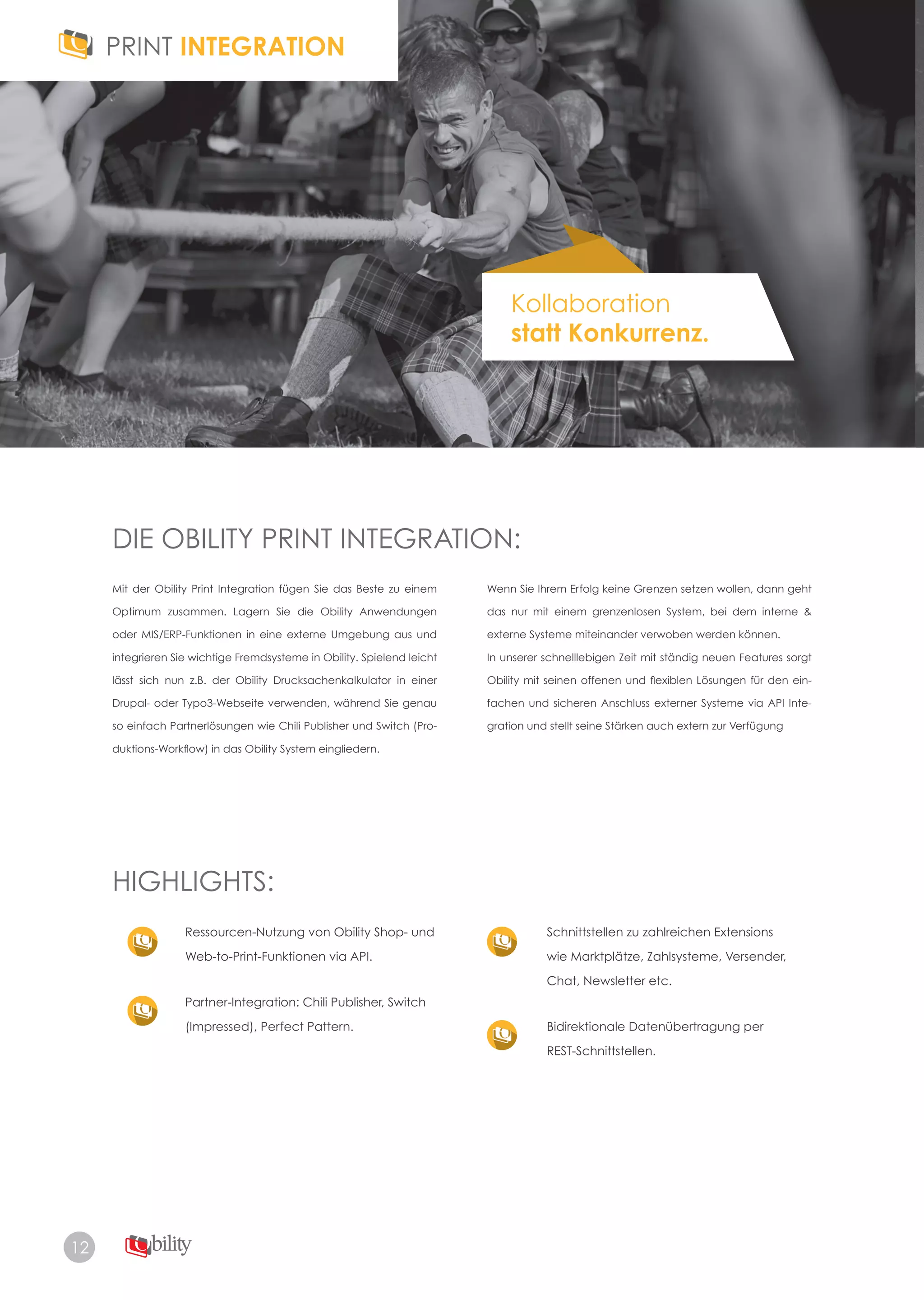 12
Kollaboration
statt Konkurrenz.
DIE OBILITY PRINT INTEGRATION:
HIGHLIGHTS:
Mit der Obility Print Integration fügen Sie das Beste zu einem
Optimum zusammen. Lagern Sie die Obility Anwendungen
oder MIS/ERP-Funktionen in eine externe Umgebung aus und
integrieren Sie wichtige Fremdsysteme in Obility. Spielend leicht
lässt sich nun z.B. der Obility Drucksachenkalkulator in einer
Drupal- oder Typo3-Webseite verwenden, während Sie genau
so einfach Partnerlösungen wie Chili Publisher und Switch (Pro-
duktions-Workflow) in das Obility System eingliedern.
Ressourcen-Nutzung von Obility Shop- und
Web­to­Print­Funktionen via API.
Partner-Integration: Chili Publisher, Switch
(Impressed), Perfect Pattern.
Schnittstellen zu zahlreichen Extensions
wie Marktplätze, Zahlsysteme, Versender,
Chat, Newsletter etc.
Bidirektionale Datenübertragung per
REST-Schnittstellen.
Wenn Sie Ihrem Erfolg keine Grenzen setzen wollen, dann geht
das nur mit einem grenzenlosen System, bei dem interne &
externe Systeme miteinander verwoben werden können.
In unserer schnelllebigen Zeit mit ständig neuen Features sorgt
Obility mit seinen offenen und flexiblen Lösungen für den ein-
fachen und sicheren Anschluss externer Systeme via API Inte­
gration und stellt seine Stärken auch extern zur Verfügung
 