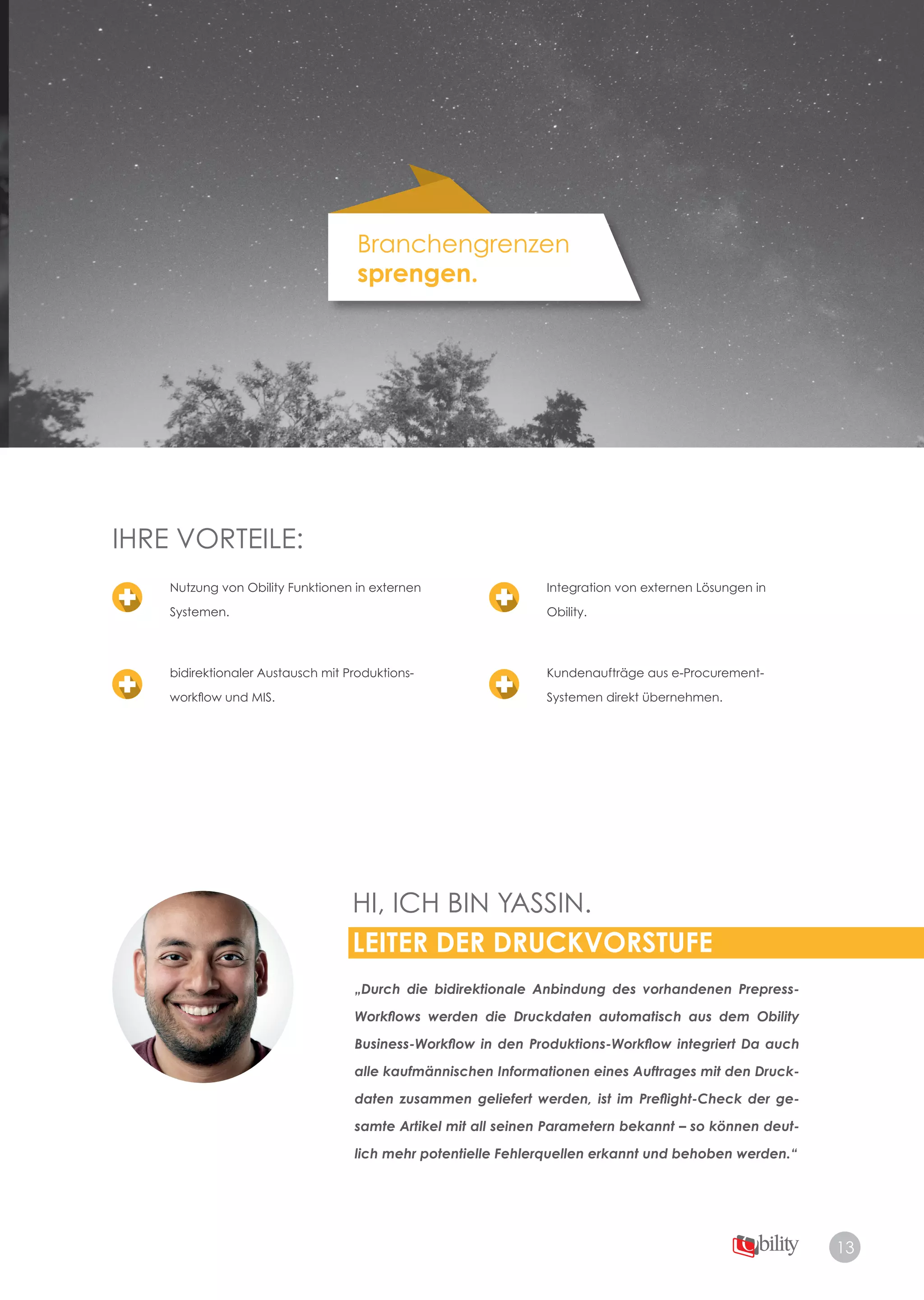 13
Branchengrenzen
sprengen.
IHRE VORTEILE:
HI, ICH BIN YASSIN.
LEITER DER DRUCKVORSTUFE
„Durch die bidirektionale Anbindung des vorhandenen Prepress-
Workﬂows werden die Druckdaten automatisch aus dem Obility
Business-Workﬂow in den Produktions-Workﬂow integriert Da auch
alle kaufmännischen Informationen eines Auftrages mit den Druck-
daten zusammen geliefert werden, ist im Preﬂight-Check der ge-
samte Artikel mit all seinen Parametern bekannt – so können deut-
lich mehr potentielle Fehlerquellen erkannt und behoben werden.“
Nutzung von Obility Funktionen in externen
Systemen.
bidirektionaler Austausch mit Produktions­
workflow und MIS.
Integration von externen Lösungen in
Obility.
Kundenaufträge aus e­Procurement­
Systemen direkt übernehmen.
 