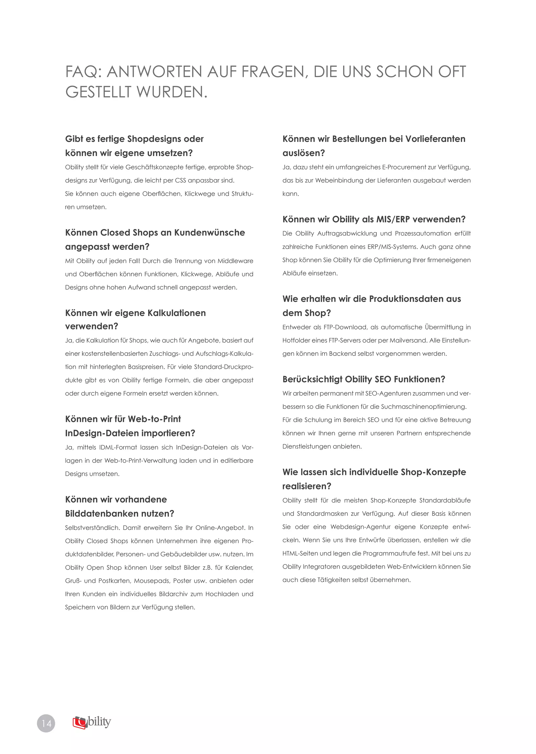 14
FAQ: ANTWORTEN AUF FRAGEN, DIE UNS SCHON OFT
GESTELLT WURDEN.
Gibt es fertige Shopdesigns oder
können wir eigene umsetzen?
Obility stellt für viele Geschäftskonzepte fertige, erprobte Shop­
designs zur Verfügung, die leicht per CSS anpassbar sind.
Sie können auch eigene Oberflächen, Klickwege und Struktu­
ren umsetzen.
Können Closed Shops an Kundenwünsche
angepasst werden?
Mit Obility auf jeden Fall! Durch die Trennung von Middleware
und Oberflächen können Funktionen, Klickwege, Abläufe und
Designs ohne hohen Aufwand schnell angepasst werden.
Können wir eigene Kalkulationen
verwenden?
Ja, die Kalkulation für Shops, wie auch für Angebote, basiert auf
einer kostenstellenbasierten Zuschlags- und Aufschlags-Kalkula­
tion mit hinterlegten Basispreisen. Für viele Standard-Druckpro­
dukte gibt es von Obility fertige Formeln, die aber angepasst
oder durch eigene Formeln ersetzt werden können.
Können wir für Web-to-Print
InDesign-Dateien importieren?
Ja, mittels IDML-Format lassen sich InDesign-Dateien als Vor­
lagen in der Web-to-Print-Verwaltung laden und in editierbare
Designs umsetzen.
Können wir vorhandene
Bilddatenbanken nutzen?
Selbstverständlich. Damit erweitern Sie Ihr Online-Angebot. In
Obility Closed Shops können Unternehmen ihre eigenen Pro­
duktdatenbilder, Personen- und Gebäudebilder usw. nutzen. Im
Obility Open Shop können User selbst Bilder z.B. für Kalender,
Gruß- und Postkarten, Mousepads, Poster usw. anbieten oder
Ihren Kunden ein individuelles Bildarchiv zum Hochladen und
Speichern von Bildern zur Verfügung stellen.
Können wir Bestellungen bei Vorlieferanten
auslösen?
Ja, dazu steht ein umfangreiches E-Procurement zur Verfügung,
das bis zur Webeinbindung der Lieferanten ausgebaut werden
kann.
Können wir Obility als MIS/ERP verwenden?
Die Obility Auftragsabwicklung und Prozessautomation erfüllt
zahlreiche Funktionen eines ERP/MIS-Systems. Auch ganz ohne
Shop können Sie Obility für die Optimierung Ihrer firmeneigenen
Abläufe einsetzen.
Wie erhalten wir die Produktionsdaten aus
dem Shop?
Entweder als FTP-Download, als automatische Übermittlung in
Hotfolder eines FTP-Servers oder per Mailversand. Alle Einstellun­
gen können im Backend selbst vorgenommen werden.
Berücksichtigt Obility SEO Funktionen?
Wir arbeiten permanent mit SEO-Agenturen zusammen und ver­
bessern so die Funktionen für die Suchmaschinenoptimierung.
Für die Schulung im Bereich SEO und für eine aktive Betreuung
können wir Ihnen gerne mit unseren Partnern entsprechende
Dienstleistungen anbieten.
Wie lassen sich individuelle Shop-Konzepte
realisieren?
Obility stellt für die meisten Shop-Konzepte Standardabläufe
und Standardmasken zur Verfügung. Auf dieser Basis können
Sie oder eine Webdesign-Agentur eigene Konzepte entwi­
ckeln. Wenn Sie uns Ihre Entwürfe überlassen, erstellen wir die
HTML-Seiten und legen die Programmaufrufe fest. Mit bei uns zu
Obility Integratoren ausgebildeten Web-Entwicklern können Sie
auch diese Tätigkeiten selbst übernehmen.
 