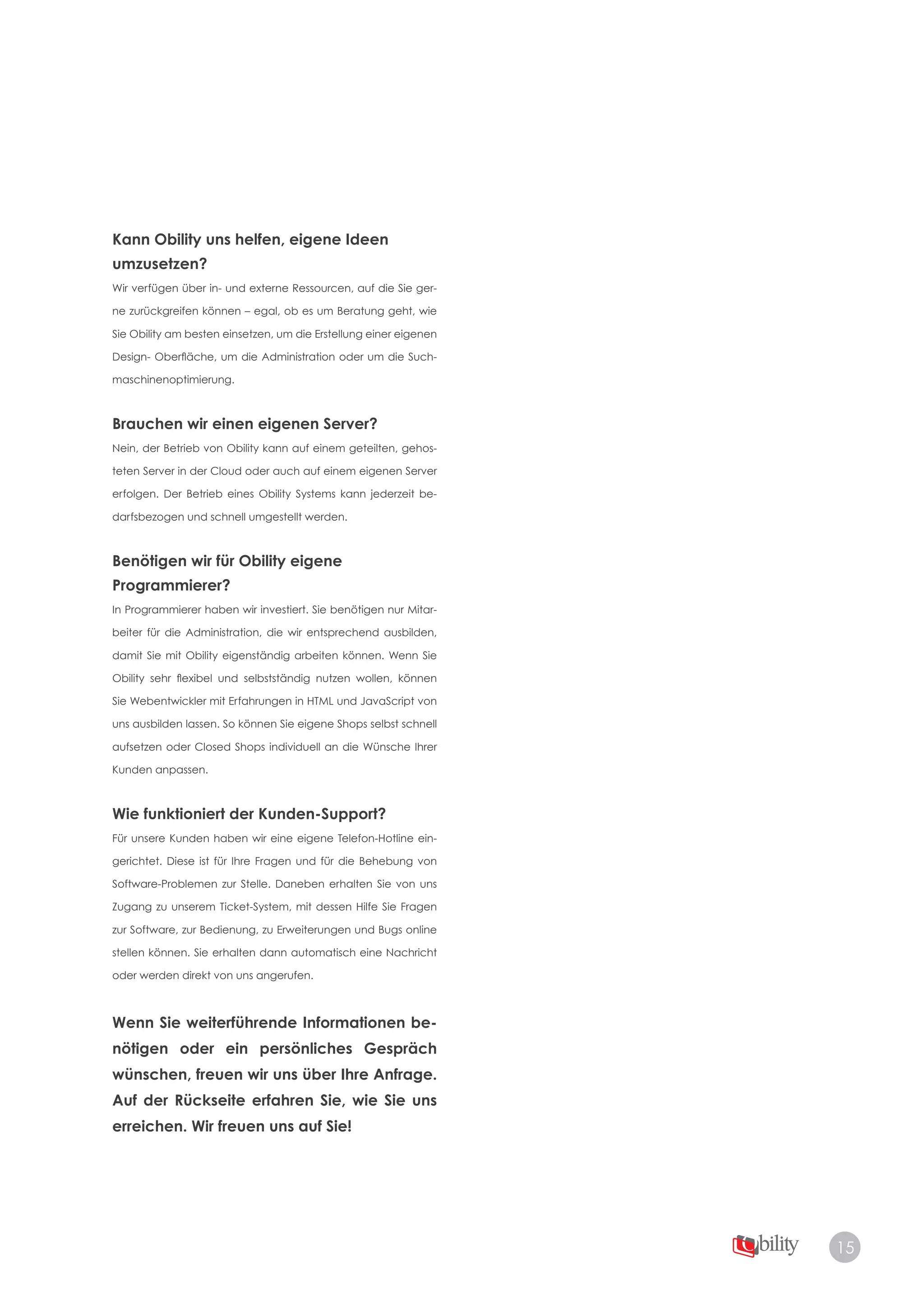 15
Kann Obility uns helfen, eigene Ideen
umzusetzen?
Wir verfügen über in- und externe Ressourcen, auf die Sie ger­
ne zurückgreifen können – egal, ob es um Beratung geht, wie
Sie Obility am besten einsetzen, um die Erstellung einer eigenen
Design- Oberfläche, um die Administration oder um die Such­
maschinenoptimierung.
Brauchen wir einen eigenen Server?
Nein, der Betrieb von Obility kann auf einem geteilten, gehos­
teten Server in der Cloud oder auch auf einem eigenen Server
erfolgen. Der Betrieb eines Obility Systems kann jederzeit be­
darfsbezogen und schnell umgestellt werden.
Benötigen wir für Obility eigene
Programmierer?
In Programmierer haben wir investiert. Sie benötigen nur Mitar­
beiter für die Administration, die wir entsprechend ausbilden,
damit Sie mit Obility eigenständig arbeiten können. Wenn Sie
Obility sehr flexibel und selbstständig nutzen wollen, können
Sie Webentwickler mit Erfahrungen in HTML und JavaScript von
uns ausbilden lassen. So können Sie eigene Shops selbst schnell
aufsetzen oder Closed Shops individuell an die Wünsche Ihrer
Kunden anpassen.
Wie funktioniert der Kunden-Support?
Für unsere Kunden haben wir eine eigene Telefon-Hotline ein­
gerichtet. Diese ist für Ihre Fragen und für die Behebung von
Software-Problemen zur Stelle. Daneben erhalten Sie von uns
Zugang zu unserem Ticket-System, mit dessen Hilfe Sie Fragen
zur Software, zur Bedienung, zu Erweiterungen und Bugs online
stellen können. Sie erhalten dann automatisch eine Nachricht
oder werden direkt von uns angerufen.
Wenn Sie weiterführende Informationen be-
nötigen oder ein persönliches Gespräch
wünschen, freuen wir uns über Ihre Anfrage.
Auf der Rückseite erfahren Sie, wie Sie uns
erreichen. Wir freuen uns auf Sie!
 