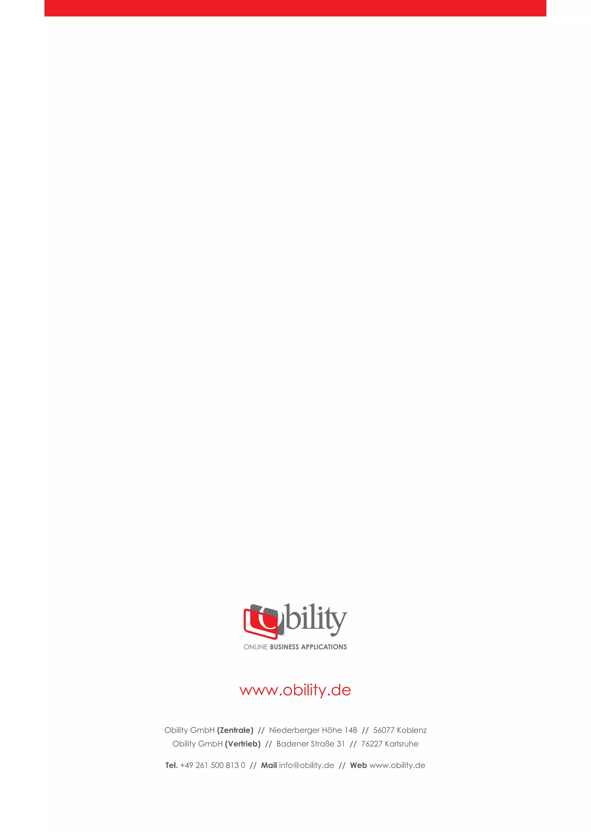 www.obility.de
ONLINE BUSINESS APPLICATIONS
Obility GmbH (Zentrale) // Niederberger Höhe 14B // 56077 Koblenz
Obility GmbH (Vertrieb) // Badener Straße 31 // 76227 Karlsruhe
Tel. +49 261 500 813 0 // Mail info@obility.de // Web www.obility.de
 