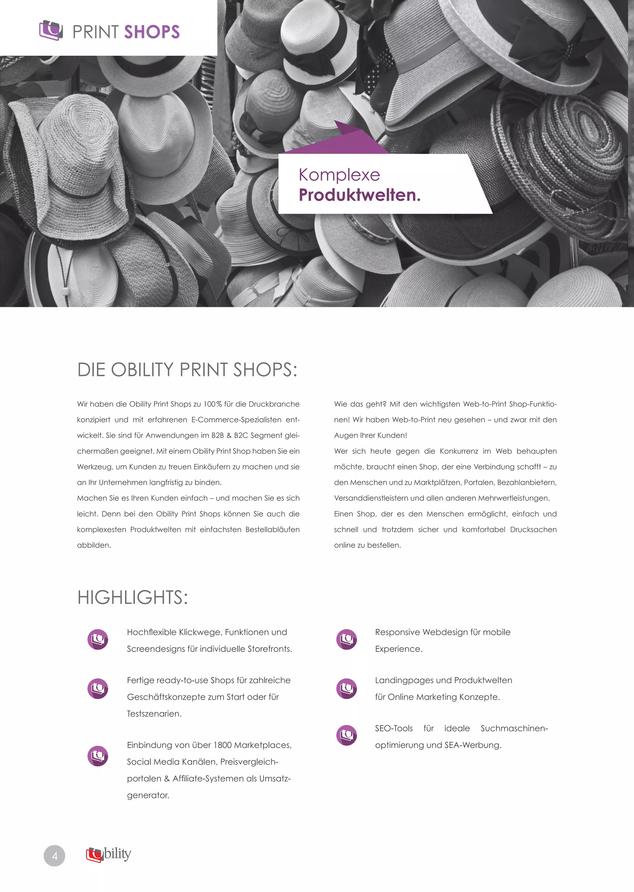 4
Komplexe
Produktwelten.
DIE OBILITY PRINT SHOPS:
HIGHLIGHTS:
Wir haben die Obility Print Shops zu 100% für die Druckbranche
konzipiert und mit erfahrenen E-Commerce-Spezialisten ent-
wickelt. Sie sind für Anwendungen im B2B & B2C Segment glei­
chermaßen geeignet. Mit einem Obility Print Shop haben Sie ein
Werkzeug, um Kunden zu treuen Einkäufern zu machen und sie
an Ihr Unternehmen langfristig zu binden.
Machen Sie es Ihren Kunden einfach – und machen Sie es sich
leicht. Denn bei den Obility Print Shops können Sie auch die
komplexesten Produktwelten mit einfachsten Bestellabläufen
abbilden.
Hochflexible Klickwege, Funktionen und
Screendesigns für individuelle Storefronts.
Fertige ready­to­use Shops für zahlreiche
Geschäftskonzepte zum Start oder für
Testszenarien.
Einbindung von über 1800 Marketplaces,
Social Media Kanälen, Preisvergleich­
portalen & Affiliate-Systemen als Umsatz-
generator.
Responsive Webdesign für mobile
Experience.
Landingpages und Produktwelten
für Online Marketing Konzepte.
SEO-Tools für ideale Suchmaschinen-
optimierung und SEA-Werbung.
Wie das geht? Mit den wichtigsten Web­to­Print Shop­Funktio­
nen! Wir haben Web­to­Print neu gesehen – und zwar mit den
Augen Ihrer Kunden!
Wer sich heute gegen die Konkurrenz im Web behaupten
möchte, braucht einen Shop, der eine Verbindung schafft – zu
den Menschen und zu Marktplätzen, Portalen, Bezahlanbietern,
Versanddienstleistern und allen anderen Mehrwertleistungen.
Einen Shop, der es den Menschen ermöglicht, einfach und
schnell und trotzdem sicher und komfortabel Drucksachen
online zu bestellen.
 