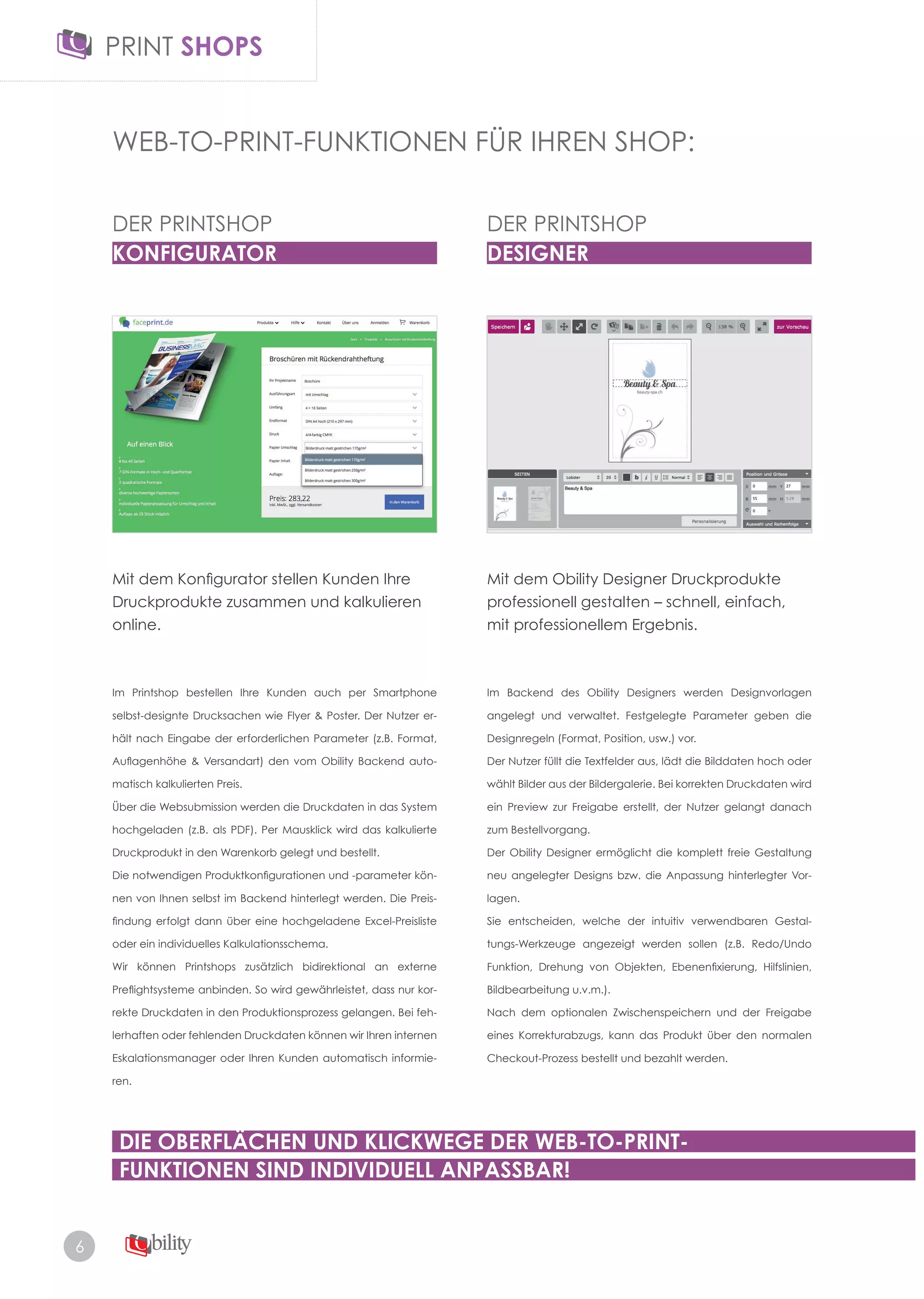 6
WEB-TO-PRINT-FUNKTIONEN FÜR IHREN SHOP:
Im Printshop bestellen Ihre Kunden auch per Smartphone
selbst-designte Drucksachen wie Flyer & Poster. Der Nutzer er-
hält nach Eingabe der erforderlichen Parameter (z.B. Format,
Auflagenhöhe & Versandart) den vom Obility Backend auto-
matisch kalkulierten Preis.
Über die Websubmission werden die Druckdaten in das System
hochgeladen (z.B. als PDF). Per Mausklick wird das kalkulierte
Druckprodukt in den Warenkorb gelegt und bestellt.
Die notwendigen Produktkonfigurationen und -parameter kön-
nen von Ihnen selbst im Backend hinterlegt werden. Die Preis­
findung erfolgt dann über eine hochgeladene Excel-Preisliste
oder ein individuelles Kalkulationsschema.
Wir können Printshops zusätzlich bidirektional an externe
Preflightsysteme anbinden. So wird gewährleistet, dass nur kor-
rekte Druckdaten in den Produktionsprozess gelangen. Bei feh­
lerhaften oder fehlenden Druckdaten können wir Ihren internen
Eskalationsmanager oder Ihren Kunden automatisch informie-
ren.
Im Backend des Obility Designers werden Designvorlagen
angelegt und verwaltet. Festgelegte Parameter geben die
Designregeln (Format, Position, usw.) vor.
Der Nutzer füllt die Textfelder aus, lädt die Bilddaten hoch oder
wählt Bilder aus der Bildergalerie. Bei korrekten Druckdaten wird
ein Preview zur Freigabe erstellt, der Nutzer gelangt danach
zum Bestellvorgang.
Der Obility Designer ermöglicht die komplett freie Gestaltung
neu angelegter Designs bzw. die Anpassung hinterlegter Vor­
lagen.
Sie entscheiden, welche der intuitiv verwendbaren Gestal­
tungs-Werkzeuge angezeigt werden sollen (z.B. Redo/Undo
Funktion, Drehung von Objekten, Ebenenfixierung, Hilfslinien,
Bildbearbeitung u.v.m.).
Nach dem optionalen Zwischenspeichern und der Freigabe
eines Korrekturabzugs, kann das Produkt über den normalen
Checkout­Prozess bestellt und bezahlt werden.
Mit dem Obility Designer Druckprodukte
professionell gestalten – schnell, einfach,
mit professionellem Ergebnis.
Mit dem Konfigurator stellen Kunden Ihre
Druckprodukte zusammen und kalkulieren
online.
DER PRINTSHOP
KONFIGURATOR
DER PRINTSHOP
DESIGNER
DIE OBERFLÄCHEN UND KLICKWEGE DER WEB-TO-PRINT-
FUNKTIONEN SIND INDIVIDUELL ANPASSBAR!
 