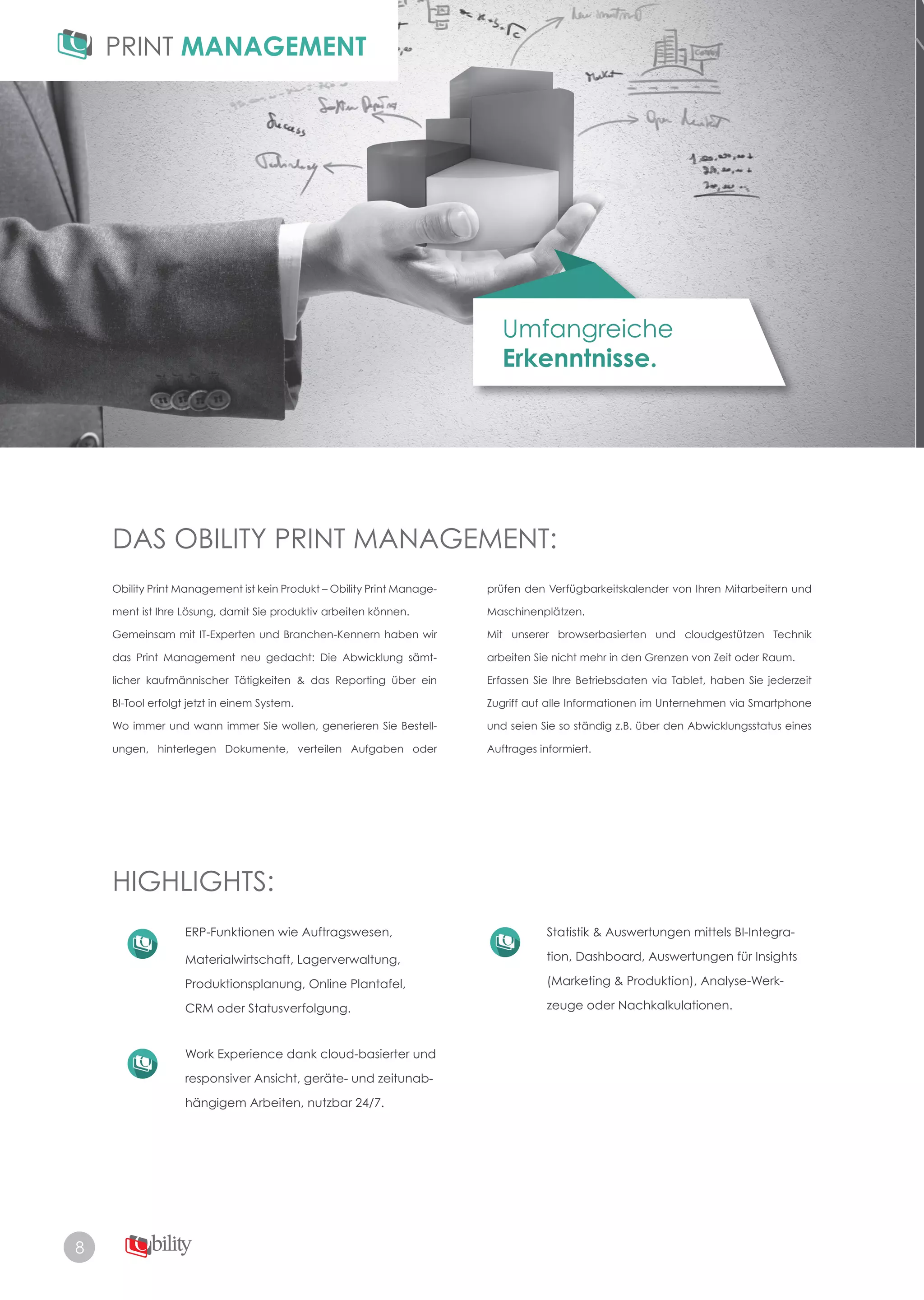 8
Umfangreiche
Erkenntnisse.
DAS OBILITY PRINT MANAGEMENT:
HIGHLIGHTS:
Obility Print Management ist kein Produkt – Obility Print Manage­
ment ist Ihre Lösung, damit Sie produktiv arbeiten können.
Gemeinsam mit IT-Experten und Branchen-Kennern haben wir
das Print Management neu gedacht: Die Abwicklung sämt-
licher kaufmännischer Tätigkeiten & das Reporting über ein
BI-Tool erfolgt jetzt in einem System.
Wo immer und wann immer Sie wollen, generieren Sie Bestell­
ungen, hinterlegen Dokumente, verteilen Aufgaben oder
ERP-Funktionen wie Auftragswesen,
Materialwirtschaft, Lagerverwaltung,
Produktionsplanung, Online Plantafel,
CRM oder Statusverfolgung.
Work Experience dank cloud-basierter und
responsiver Ansicht, geräte­ und zeitunab­
hängigem Arbeiten, nutzbar 24/7.
Statistik & Auswertungen mittels BI­Integra­
tion, Dashboard, Auswertungen für Insights
(Marketing & Produktion), Analyse-Werk-
zeuge oder Nachkalkulationen.
prüfen den Verfügbarkeitskalender von Ihren Mitarbeitern und
Maschinenplätzen.
Mit unserer browserbasierten und cloudgestützen Technik
arbeiten Sie nicht mehr in den Grenzen von Zeit oder Raum.
Erfassen Sie Ihre Betriebsdaten via Tablet, haben Sie jederzeit
Zugriff auf alle Informationen im Unternehmen via Smartphone
und seien Sie so ständig z.B. über den Abwicklungsstatus eines
Auftrages informiert.
 