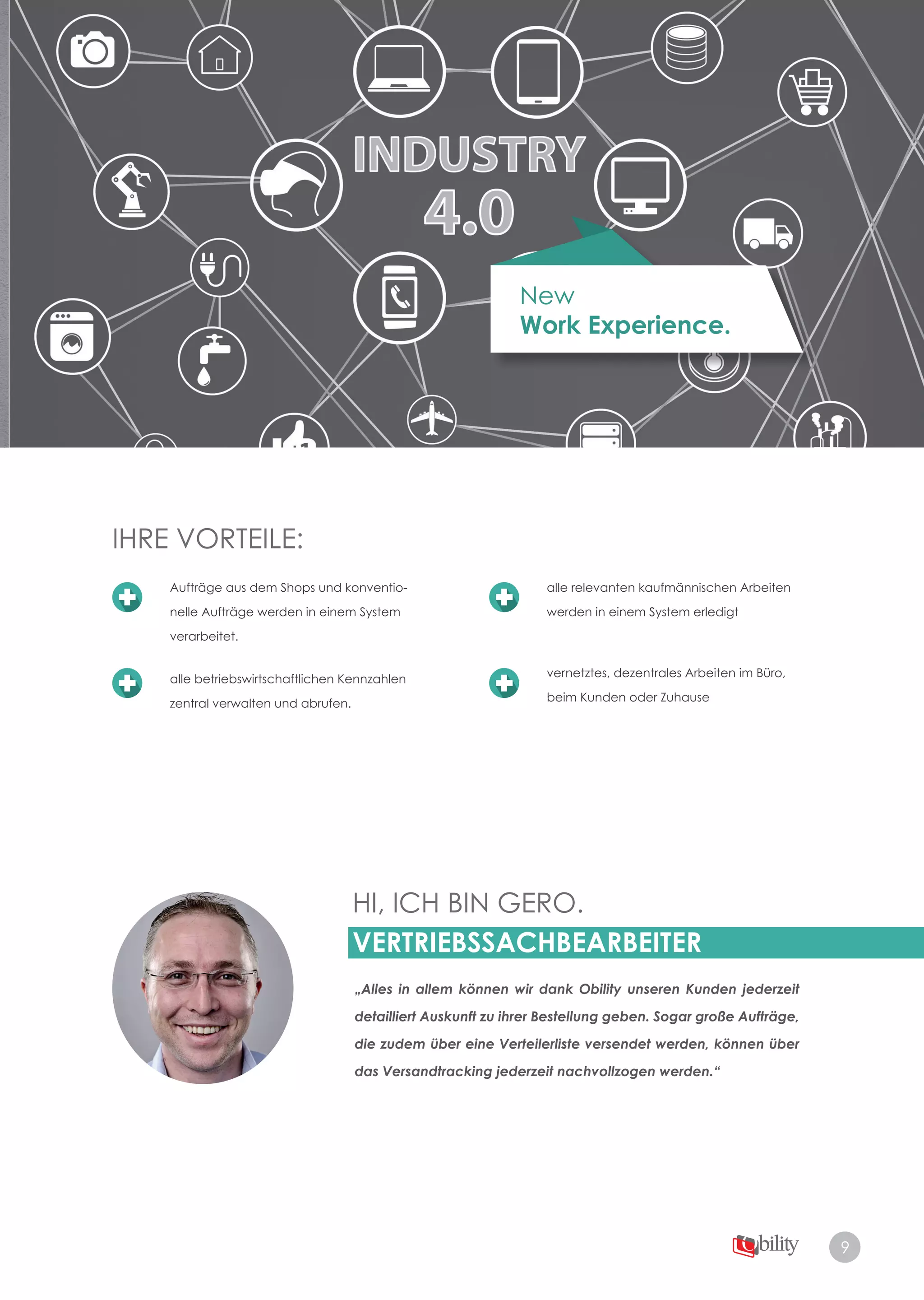 9
New
Work Experience.
HI, ICH BIN GERO.
VERTRIEBSSACHBEARBEITER
„Alles in allem können wir dank Obility unseren Kunden jederzeit
detailliert Auskunft zu ihrer Bestellung geben. Sogar große Aufträge,
die zudem über eine Verteilerliste versendet werden, können über
das Versandtracking jederzeit nachvollzogen werden.“
IHRE VORTEILE:IHRE VORTEILE:
Aufträge aus dem Shops und konventio­
nelle Aufträge werden in einem System
verarbeitet.
alle betriebswirtschaftlichen Kennzahlen
zentral verwalten und abrufen.
alle relevanten kaufmännischen Arbeiten
werden in einem System erledigt
vernetztes, dezentrales Arbeiten im Büro,
beim Kunden oder Zuhause
 