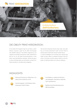 12
Kollaboration
statt Konkurrenz.
DIE OBILITY PRINT INTEGRATION:
HIGHLIGHTS:
Mit der Obility Print Integration fügen Sie das Beste zu einem
Optimum zusammen. Lagern Sie die Obility Anwendungen
oder MIS/ERP-Funktionen in eine externe Umgebung aus und
integrieren Sie wichtige Fremdsysteme in Obility. Spielend leicht
lässt sich nun z.B. der Obility Drucksachenkalkulator in einer
Drupal- oder Typo3-Webseite verwenden, während Sie genau
so einfach Partnerlösungen wie Chili Publisher und Switch (Pro-
duktions-Workflow) in das Obility System eingliedern.
Ressourcen-Nutzung von Obility Shop- und
Web­to­Print­Funktionen via API.
Partner-Integration: Chili Publisher, Switch
(Impressed), Perfect Pattern.
Schnittstellen zu zahlreichen Extensions
wie Marktplätze, Zahlsysteme, Versender,
Chat, Newsletter etc.
Bidirektionale Datenübertragung per
REST-Schnittstellen.
Wenn Sie Ihrem Erfolg keine Grenzen setzen wollen, dann geht
das nur mit einem grenzenlosen System, bei dem interne &
externe Systeme miteinander verwoben werden können.
In unserer schnelllebigen Zeit mit ständig neuen Features sorgt
Obility mit seinen offenen und flexiblen Lösungen für den ein-
fachen und sicheren Anschluss externer Systeme via API Inte­
gration und stellt seine Stärken auch extern zur Verfügung
 