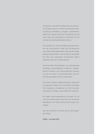 Einleitung
Wir glauben, dass die Druckbranche neu gedach­
te Lösungen braucht, um ihre Produktivität & Wert­
schöpfung nachhaltig zu steigern. Unternehmen
sollten sich weniger über ihren Produktpreis, als viel
mehr über den geschaffenen Mehrwert für ihre
Kunden am Markt positionieren können.
Das berufliche & private Medien-Nutzungsverhal­
ten der Konsumenten bringt der Druckbranche
neue Geschäftsmöglichkeiten. Dass sich ein erfolg­
reiches Unternehmen in Zukunft jedoch ausschließ­
lich über das produzierte Druckprodukt alleine
definieren kann, ist unwahrscheinlich.
Konventionelle Druckbetriebe und Onlinedrucker
benötigen herausragende Funktionen, überzeu­
gende Konzepte und wertschöpfende Features,
um sich an einem von Schwankungen und Um­
brüchen geprägten Markt zu behaupten.
Mit unseren 4 Säulen, Obility Print Shops, Obility Print
Management, Obility Print Automation und Obility
Print Integration, ermöglichen wir Ihrem Druckbe­
trieb diesen wichtigen nutzenstiftenden Mehrwert.
Wir stellen branchenspezifische Lösungen für Sie
und Ihre Kunden bereit, damit Sie vom ein­fachen
Dienstleister zum festen Partner Ihrer Kunden auf­
steigen.
Wie das funktioniert, erfahren Sie auf den folgen­
den Seiten.
Obility – und alles läuft.
 