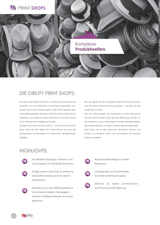 4
Komplexe
Produktwelten.
DIE OBILITY PRINT SHOPS:
HIGHLIGHTS:
Wir haben die Obility Print Shops zu 100% für die Druckbranche
konzipiert und mit erfahrenen E-Commerce-Spezialisten ent-
wickelt. Sie sind für Anwendungen im B2B & B2C Segment glei­
chermaßen geeignet. Mit einem Obility Print Shop haben Sie ein
Werkzeug, um Kunden zu treuen Einkäufern zu machen und sie
an Ihr Unternehmen langfristig zu binden.
Machen Sie es Ihren Kunden einfach – und machen Sie es sich
leicht. Denn bei den Obility Print Shops können Sie auch die
komplexesten Produktwelten mit einfachsten Bestellabläufen
abbilden.
Hochflexible Klickwege, Funktionen und
Screendesigns für individuelle Storefronts.
Fertige ready­to­use Shops für zahlreiche
Geschäftskonzepte zum Start oder für
Testszenarien.
Einbindung von über 1800 Marketplaces,
Social Media Kanälen, Preisvergleich­
portalen & Affiliate-Systemen als Umsatz-
generator.
Responsive Webdesign für mobile
Experience.
Landingpages und Produktwelten
für Online Marketing Konzepte.
SEO-Tools für ideale Suchmaschinen-
optimierung und SEA-Werbung.
Wie das geht? Mit den wichtigsten Web­to­Print Shop­Funktio­
nen! Wir haben Web­to­Print neu gesehen – und zwar mit den
Augen Ihrer Kunden!
Wer sich heute gegen die Konkurrenz im Web behaupten
möchte, braucht einen Shop, der eine Verbindung schafft – zu
den Menschen und zu Marktplätzen, Portalen, Bezahlanbietern,
Versanddienstleistern und allen anderen Mehrwertleistungen.
Einen Shop, der es den Menschen ermöglicht, einfach und
schnell und trotzdem sicher und komfortabel Drucksachen
online zu bestellen.
 