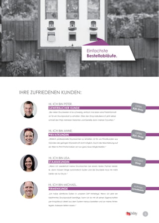 5
Einfachste
Bestellabläufe.
IHRE ZUFRIEDENEN KUNDEN:
HI, ICH BIN PETER.
GEWERBLICHER KUNDE
HI, ICH BIN LISA.
STAMMKUNDIN
„Wenn ich wiederholt meine Drucksachen bei einem festen Partner bestel­
le, dann müssen Dinge automatisch laufen und die Druckerei muss mir mehr
bieten als nur Druck.“
HI, ICH BIN ANNE.
PRIVATKUNDIN
„Wirklich professionelle Drucksachen zu erhalten, ist für uns Privatkunden aus
Gründen der geringen Stückzahl oft nicht möglich. Durch die Verschiebung auf
ein Web­to­Print­Portal haben wir nun ganz neue Möglichkeiten.“
HI, ICH BIN MICHAEL.
FIRMENKUNDE
OPEN
B2B-Shop
OPEN
B2C-Shop
CLOSED
Shop
Auftrags­
Schnittstelle
„Bei vielen Druckereien ist es schwierig, einfach mal eben eine Preisinformati­
on für ein Druckprodukt zu erhalten. Über den Shop kalkuliere ich jetzt selber
schnell den Preis mehrerer Varianten und bestelle dann meinen Favoriten.“
„Ich habe sämtliche Daten in unserem SAP hinterlegt. Wenn ich jetzt ein
bestimmtes Druckprodukt benötige, kann ich es mit all seinen Eigenschaften
per Knopfdruck direkt aus dem System heraus bestellen und an meine hinter­
legten Adressen liefern lassen.“
 