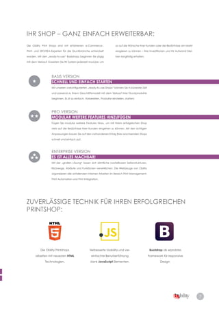 7
ZUVERLÄSSIGE TECHNIK FÜR IHREN ERFOLGREICHEN
PRINTSHOP:
Die Obility Printshops
arbeiten mit neuesten HTML
Technologien.
Bootstrap als erprobtes
Framework für responsive
Design.
Die Obility Print Shops sind mit erfahrenen e-Commerce-,
Print- und SEO/SEA-Experten für die Druckbranche entwickelt
­worden. Mit den „ready-to-use“ Basisshops beginnen Sie zügig
mit dem Verkauf. Erweitern Sie Ihr System jederzeit modular, um
so auf die Wünsche Ihrer Kunden oder die Bedürfnisse am Markt
reagieren zu können – Ihre Investitionen und Ihr Aufwand blei­
ben langfristig erhalten.
IHR SHOP – GANZ EINFACH ERWEITERBAR:
BASIS VERSION
SCHNELL UND EINFACH STARTEN
Mit unseren vorkonfigurierten „ready-to-use-Shops“ können Sie in kürzester Zeit
und passend zu Ihrem Geschäftsmodell mit dem Verkauf Ihrer Druckprodukte
beginnen. Es ist so einfach: Vorbereiten, Produkte einstellen, starten!
PRO VERSION
MODULAR WEITERE FEATURES HINZUFÜGEN
Fügen Sie modular weitere Features hinzu, um mit Ihrem erfolgreichen Shop
stets auf die Bedürfnisse Ihrer Kunden eingehen zu können. Mit den richtigen
Anpassungen bauen Sie auf den vorhandenen Erfolg Ihres wachsenden Shops
schnell und einfach auf.
ENTERPRISE VERSION
ES IST ALLES MACHBAR!
Mit der „großen Lösung“ lassen sich sämtliche vorstellbaren Seitenstrukturen,
Klickwege, Abläufe und Funktionen verwirklichen. Die Werkzeuge von Obility
organisieren alle anfallenden internen Arbeiten im Bereich Print Management,
Print Automation und Print Integration.
Verbesserte Usability und ver­
einfachte Benutzerführung
dank JavaScript Elementen.
 