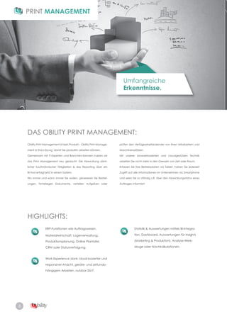 8
Umfangreiche
Erkenntnisse.
DAS OBILITY PRINT MANAGEMENT:
HIGHLIGHTS:
Obility Print Management ist kein Produkt – Obility Print Manage­
ment ist Ihre Lösung, damit Sie produktiv arbeiten können.
Gemeinsam mit IT-Experten und Branchen-Kennern haben wir
das Print Management neu gedacht: Die Abwicklung sämt-
licher kaufmännischer Tätigkeiten & das Reporting über ein
BI-Tool erfolgt jetzt in einem System.
Wo immer und wann immer Sie wollen, generieren Sie Bestell­
ungen, hinterlegen Dokumente, verteilen Aufgaben oder
ERP-Funktionen wie Auftragswesen,
Materialwirtschaft, Lagerverwaltung,
Produktionsplanung, Online Plantafel,
CRM oder Statusverfolgung.
Work Experience dank cloud-basierter und
responsiver Ansicht, geräte­ und zeitunab­
hängigem Arbeiten, nutzbar 24/7.
Statistik & Auswertungen mittels BI­Integra­
tion, Dashboard, Auswertungen für Insights
(Marketing & Produktion), Analyse-Werk-
zeuge oder Nachkalkulationen.
prüfen den Verfügbarkeitskalender von Ihren Mitarbeitern und
Maschinenplätzen.
Mit unserer browserbasierten und cloudgestützen Technik
arbeiten Sie nicht mehr in den Grenzen von Zeit oder Raum.
Erfassen Sie Ihre Betriebsdaten via Tablet, haben Sie jederzeit
Zugriff auf alle Informationen im Unternehmen via Smartphone
und seien Sie so ständig z.B. über den Abwicklungsstatus eines
Auftrages informiert.
 