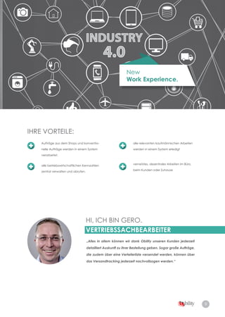 9
New
Work Experience.
HI, ICH BIN GERO.
VERTRIEBSSACHBEARBEITER
„Alles in allem können wir dank Obility unseren Kunden jederzeit
detailliert Auskunft zu ihrer Bestellung geben. Sogar große Aufträge,
die zudem über eine Verteilerliste versendet werden, können über
das Versandtracking jederzeit nachvollzogen werden.“
IHRE VORTEILE:IHRE VORTEILE:
Aufträge aus dem Shops und konventio­
nelle Aufträge werden in einem System
verarbeitet.
alle betriebswirtschaftlichen Kennzahlen
zentral verwalten und abrufen.
alle relevanten kaufmännischen Arbeiten
werden in einem System erledigt
vernetztes, dezentrales Arbeiten im Büro,
beim Kunden oder Zuhause
 
