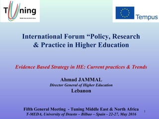 International Forum “Policy, Research
& Practice in Higher Education
Evidence Based Strategy in HE: Current practices & Trends
Ahmad JAMMAL
Director General of Higher Education
Lebanon
Fifth General Meeting - Tuning Middle East & North Africa
T-MEDA, University of Deusto – Bilbao – Spain - 22-27, May 2016
1
 