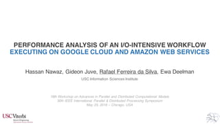 PERFORMANCE ANALYSIS OF AN I/O-INTENSIVE WORKFLOW
EXECUTING ON GOOGLE CLOUD AND AMAZON WEB SERVICES
Hassan Nawaz, Gideon Juve, Rafael Ferreira da Silva, Ewa Deelman
USC Information Sciences Institute
18th Workshop on Advances in Parallel and Distributed Computational Models
30th IEEE International Parallel & Distributed Processing Symposium
May 23, 2016 – Chicago, USA
 