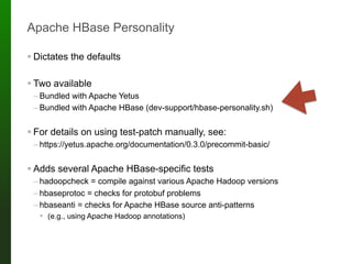 Apache HBase Personality
! Dictates the defaults
! Two available
– Bundled with Apache Yetus
– Bundled with Apache HBase (dev-support/hbase-personality.sh)
! For details on using test-patch manually, see:
– https://yetus.apache.org/documentation/0.3.0/precommit-basic/
! Adds several Apache HBase-specific tests
– hadoopcheck = compile against various Apache Hadoop versions
– hbaseprotoc = checks for protobuf problems
– hbaseanti = checks for Apache HBase source anti-patterns
! (e.g., using Apache Hadoop annotations)
 