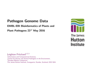 Pathogen Genome Data
EMBL-EBI Bioinformatics of Plants and
Plant Pathogens 23rd
May 2016
Leighton Pritchard1,2,3
1
Information and Computational Sciences,
2
Centre for Human and Animal Pathogens in the Environment,
3
Dundee Eﬀector Consortium,
The James Hutton Institute, Invergowrie, Dundee, Scotland, DD2 5DA
 