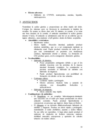 10
 Efectos adversos:
o Inhibición de CYP450, neutropenias, anemias, hepatitis,
miolosupresión.
2. ANTIÁCIDOS
Neutralizan la acidez gástrica y proporcionan un alivio rápido del dolor.
Corrigen los síntomas pero no favorecen la cicatrización ni impiden las
recaídas. En ayunas su efecto dura solo 30 minutos, en camnio, si se toma
una hora después de la comida, el antiácido neutralizará la acidez gástrica
durante 8 horas. El antiácido se administrará cada hor en un enfermo que no
ingiere alimentos, para mantener el pH gástrico dentro de límites aceptables.
 Absorbibles o sistémicos:
o Bicarbonato sódico.
o Efecto rápido. Absorción intestinal, pudiendo producir
alcalosis metabólica, que va a ser compensada mediante su
eliminación renal. Puede producir retención de sodio por lo
que está contraindicado en pacientes con insuficiencia
cardiaca, hipertensión arterial o edemas. La formación de
C02: produce gases, con la consiguiente distensión gástrica.
 No absorbibles
o Hidróxido de aluminio.
 Posee propiedades astringentes debido a que el ión
aluminio reacciona con las proteínas de la mucosa
intestinal formando complejos. La constipación se
previene asociando el hidróxido de aluminio con
hidróxido de magnesio.
 Puede producir hipercalcemias con posibilidad de
formación de cálculos en las vías urinarias.
o Carbonato cálcico.
 Comienzo rápido y prolongado.
 Efectos adversos: Alcalosis lenta y aumento de
calcemia, con desequilibrio fosfocálcio y
nefrocalcinosis
o Hidróxido de magnesio:
 Efecto antiácido muy rápido.
 Combinaciones de antiácidos:
o El Magaldrato es un complejo hidroximagnesio.aluminado
que reacciona con el ácido por etapas produciendo un efecto
antiácido sostenido. Puede producir hipofosfatemia y
osteoporosis en personas que ingieren dietas bajas en fósforo.
o El Almagato es un derivado dihidroxicarbonato hidratado de
aluminio y magnesio. Produce un efecto rápido y prolongado,
neutralizando el ácido clorhídrico, pepsina y ácidos biliares.
Su uso debe ser esporádico. A largo plazo puede producir el
síndrome de depleción de fosfatos (anorexia, malestar,
debilidad muscular) osteoporosis y aparición de cálculos
urinarios de oxalato cálcico.
 