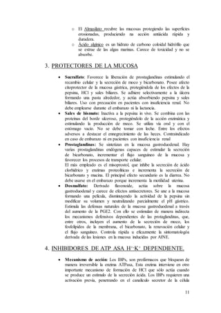 11
o El Almasilato recubre las mucosas protegiendo las superficies
erosionadas, produciendo na acción antiácida rápida y
duradera.
o Ácido algínico es un hidrato de carbono coloidal hidrófilo que
se extrae de las algas marinas. Carece de toxicidad y no se
absorbe.
3. PROTECTORES DE LA MUCOSA
 Sucralfato: Favorece la liberación de prostaglandinas estimulando el
recambio celular y la secreción de moco y bicarbonato. Posee afecto
citoprotector de la mucosa gástrica, protegiéndola de los efectos de la
pepsina, HCl y sales biliares. Se adhiere selectivamente a la úlcera
formando una pasta alrededor, y actúa absorbiendo pepsina y sales
biliares. Uso con precaución en pacientes con insuficiencia renal. No
debe emplearse durante el embarazo ni la lactancia.
 Sales de bismuto: Inactiva a la pepsina in vivo. Se combina con las
proteínas del borde ulceroso, protegiéndolo de la acción enzimática y
estimulando la producción de moco. Se utiliza vía oral y con el
estómago vacío. No se debe tomar con leche. Entre los efectos
adversos a destacar el ennegrecimiento de las heces. Contraindicado
en caso de embarazo ni en pacientes con insuficiencia renal
 Prostaglandinas: Se sintetizan en la mucosa gastroduodenal. Hay
varias prostaglandinas endógenas capaces de estimular la secreción
de bicarbonato, incrementar el flujo sanguíneo de la mucosa y
favorecer los procesos de transporte celular.
El más empleado es el misoprostol, que inhibe la secreción de ácido
clorhídrico y enzimas proteolíticas e incrementa la secreción de
bicarbonato y mucina. El principal efecto secundario es la diarrea. No
debe usarse en el embarazo porque incrementa la motilidad uterina.
 Dosmalfato: Derivado flavonoide, actúa sobre la mucosa
gastroduodenal y carece de efectos antisecretores. Se une a la mucosa
formando una película, disminuyendo la actividad de la pepsina sin
modificar su volumen y neutralizando parcialmente el pH gástrico.
Estimula las defensas naturales de la mucosa gastroduodenal a través
del aumento de la PGE2. Con ello se estimulan de manera indirecta
los mecanismos defensivos dependientes de las protaglandinas, que,
entre otros, incluyen el aumento de la secreción de moco, los
fosfolípidos de la membrana, el bicarbonato, la renovación celular y
el flujo sanguíneo. Controla rápida u eficazmente la sintomatologóa
derivada de las lesiones en la mucosa inducidas por AINE.
4. INHIBIDORES DE ATP ASA H+-K+ DEPENDIENTE.
 Mecanismo de acción: Los IBPs, son profármacos que bloquean de
manera irreversible la enzima ATPasa, Esta enzima interviene en otro
importante mecanismo de formación de HCl que sólo actúa cuando
se produce un estímulo de la secreción ácida. Los IBPs requieren una
activación previa, penetrando en el canalículo secretor de la célula
 